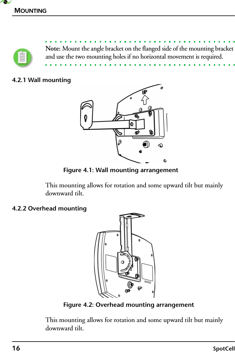 MOUNTING16 SpotCellNote: Mount the angle bracket on the flanged side of the mounting bracket and use the two mounting holes if no horizontal movement is required.4.2.1 Wall mountingFigure 4.1: Wall mounting arrangementThis mounting allows for rotation and some upward tilt but mainly downward tilt.4.2.2 Overhead mountingFigure 4.2: Overhead mounting arrangementThis mounting allows for rotation and some upward tilt but mainly downward tilt.