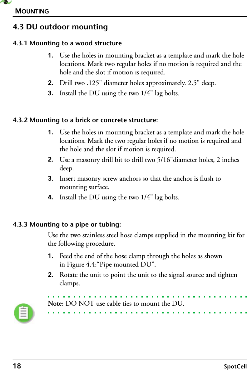 MOUNTING18 SpotCell4.3 DU outdoor mounting4.3.1 Mounting to a wood structure1. Use the holes in mounting bracket as a template and mark the hole locations. Mark two regular holes if no motion is required and the hole and the slot if motion is required.2. Drill two .125&quot; diameter holes approximately. 2.5&quot; deep.3. Install the DU using the two 1/4&quot; lag bolts.4.3.2 Mounting to a brick or concrete structure:1. Use the holes in mounting bracket as a template and mark the hole locations. Mark the two regular holes if no motion is required and the hole and the slot if motion is required.2. Use a masonry drill bit to drill two 5/16&quot;diameter holes, 2 inches deep.3. Insert masonry screw anchors so that the anchor is flush to mounting surface. 4. Install the DU using the two 1/4&quot; lag bolts.4.3.3 Mounting to a pipe or tubing:Use the two stainless steel hose clamps supplied in the mounting kit for the following procedure.1. Feed the end of the hose clamp through the holes as shownin Figure 4.4:“Pipe mounted DU”.2. Rotate the unit to point the unit to the signal source and tighten clamps.Note: DO NOT use cable ties to mount the DU.