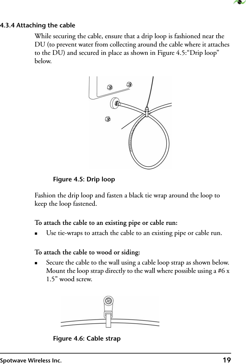 Spotwave Wireless Inc. 194.3.4 Attaching the cableWhile securing the cable, ensure that a drip loop is fashioned near the DU (to prevent water from collecting around the cable where it attaches to the DU) and secured in place as shown in Figure 4.5:“Drip loop” below.Figure 4.5: Drip loopFashion the drip loop and fasten a black tie wrap around the loop to keep the loop fastened.To attach the cable to an existing pipe or cable run:Use tie-wraps to attach the cable to an existing pipe or cable run.To attach the cable to wood or siding:Secure the cable to the wall using a cable loop strap as shown below. Mount the loop strap directly to the wall where possible using a #6 x 1.5” wood screw.Figure 4.6: Cable strap