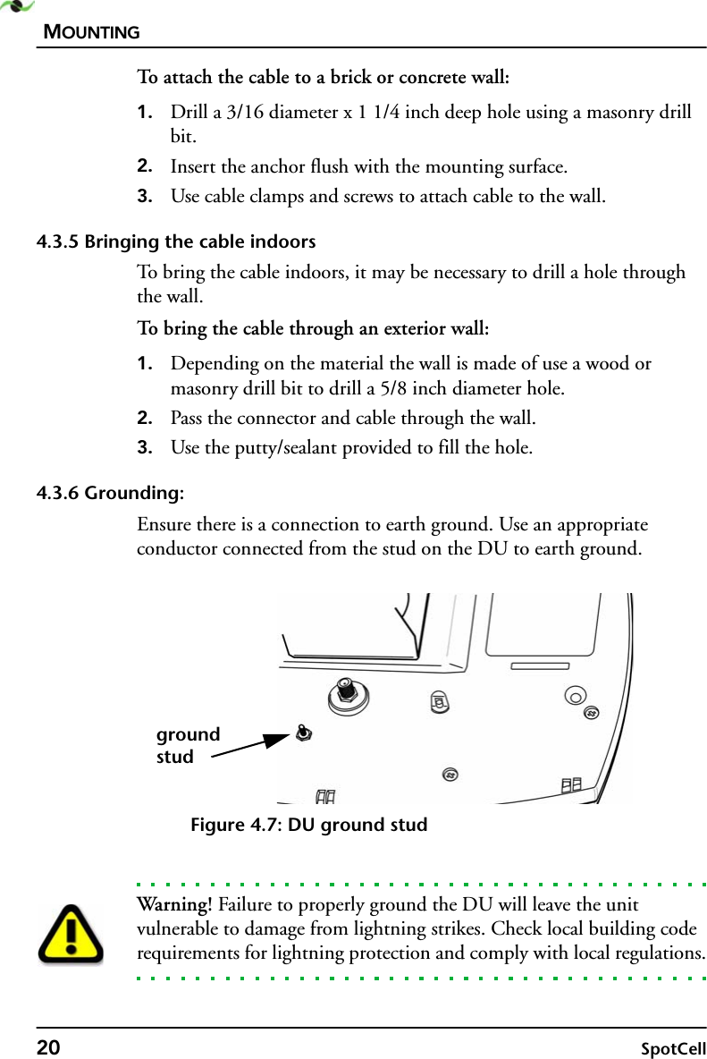 MOUNTING20 SpotCellTo attach the cable to a brick or concrete wall:1. Drill a 3/16 diameter x 1 1/4 inch deep hole using a masonry drill bit.2. Insert the anchor flush with the mounting surface.3. Use cable clamps and screws to attach cable to the wall.4.3.5 Bringing the cable indoorsTo bring the cable indoors, it may be necessary to drill a hole through the wall.To bring the cable through an exterior wall:1. Depending on the material the wall is made of use a wood or masonry drill bit to drill a 5/8 inch diameter hole.2. Pass the connector and cable through the wall.3. Use the putty/sealant provided to fill the hole.4.3.6 Grounding:Ensure there is a connection to earth ground. Use an appropriate conductor connected from the stud on the DU to earth ground.Figure 4.7: DU ground studWarning! Failure to properly ground the DU will leave the unit vulnerable to damage from lightning strikes. Check local building code requirements for lightning protection and comply with local regulations.groundstud