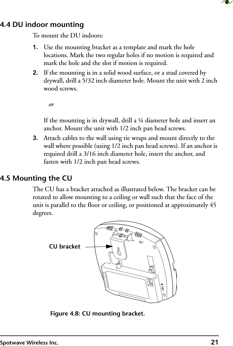 Spotwave Wireless Inc. 214.4 DU indoor mountingTo mount the DU indoors:1. Use the mounting bracket as a template and mark the hole locations. Mark the two regular holes if no motion is required and mark the hole and the slot if motion is required.2. If the mounting is in a solid wood surface, or a stud covered by drywall, drill a 5/32 inch diameter hole. Mount the unit with 2 inch wood screws.   orIf the mounting is in drywall, drill a ¼ diameter hole and insert an anchor. Mount the unit with 1/2 inch pan head screws.3. Attach cables to the wall using tie wraps and mount directly to the wall where possible (using 1/2 inch pan head screws). If an anchor is required drill a 3/16 inch diameter hole, insert the anchor, and fasten with 1/2 inch pan head screws.4.5 Mounting the CUThe CU has a bracket attached as illustrated below. The bracket can be rotated to allow mounting to a ceiling or wall such that the face of the unit is parallel to the floor or ceiling, or positioned at approximately 45 degrees.Figure 4.8: CU mounting bracket.CU bracket