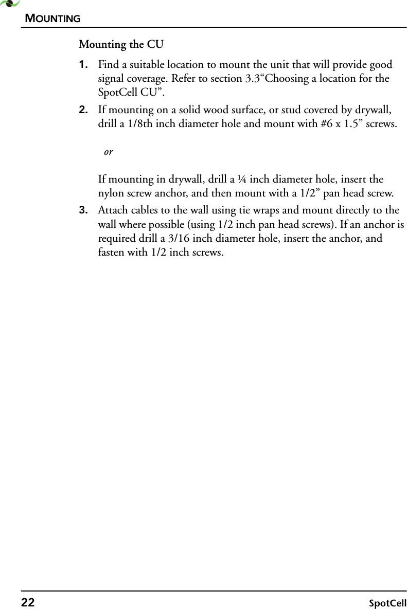 MOUNTING22 SpotCellMounting the CU1. Find a suitable location to mount the unit that will provide good signal coverage. Refer to section 3.3“Choosing a location for the SpotCell CU”.2. If mounting on a solid wood surface, or stud covered by drywall, drill a 1/8th inch diameter hole and mount with #6 x 1.5” screws.   orIf mounting in drywall, drill a ¼ inch diameter hole, insert the nylon screw anchor, and then mount with a 1/2” pan head screw.3. Attach cables to the wall using tie wraps and mount directly to the wall where possible (using 1/2 inch pan head screws). If an anchor is required drill a 3/16 inch diameter hole, insert the anchor, and fasten with 1/2 inch screws.
