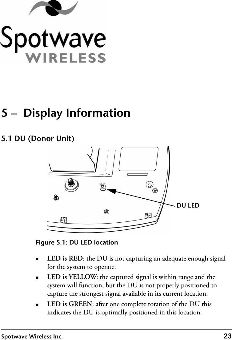 Spotwave Wireless Inc. 235 –  Display Information5.1 DU (Donor Unit)Figure 5.1: DU LED locationLED is RED: the DU is not capturing an adequate enough signal for the system to operate. LED is YELLOW: the captured signal is within range and the system will function, but the DU is not properly positioned to capture the strongest signal available in its current location.LED is GREEN: after one complete rotation of the DU this indicates the DU is optimally positioned in this location.DU LED