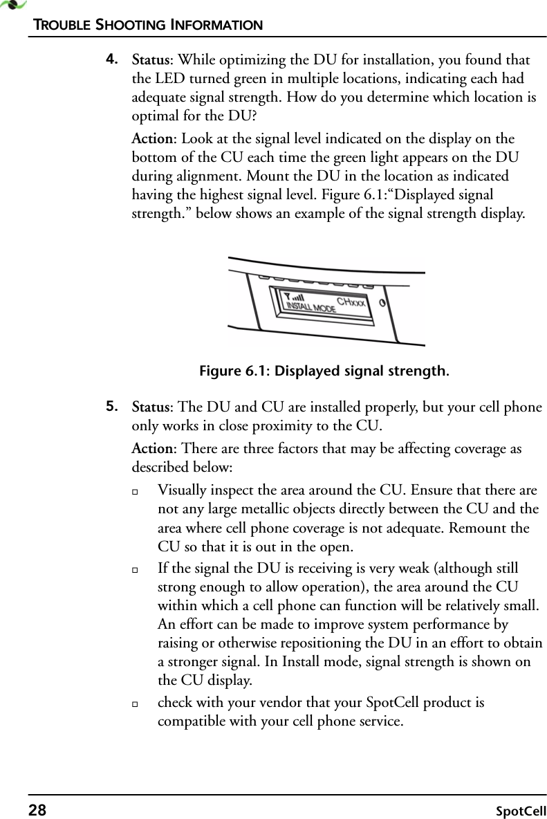 TROUBLE SHOOTING INFORMATION28 SpotCell4. Status: While optimizing the DU for installation, you found that the LED turned green in multiple locations, indicating each had adequate signal strength. How do you determine which location is optimal for the DU?Action: Look at the signal level indicated on the display on the bottom of the CU each time the green light appears on the DU during alignment. Mount the DU in the location as indicated having the highest signal level. Figure 6.1:“Displayed signal strength.” below shows an example of the signal strength display. Figure 6.1: Displayed signal strength.5. Status: The DU and CU are installed properly, but your cell phone only works in close proximity to the CU.Action: There are three factors that may be affecting coverage as described below:Visually inspect the area around the CU. Ensure that there are not any large metallic objects directly between the CU and the area where cell phone coverage is not adequate. Remount the CU so that it is out in the open. If the signal the DU is receiving is very weak (although still strong enough to allow operation), the area around the CU within which a cell phone can function will be relatively small. An effort can be made to improve system performance by raising or otherwise repositioning the DU in an effort to obtain a stronger signal. In Install mode, signal strength is shown on the CU display.check with your vendor that your SpotCell product is compatible with your cell phone service.  