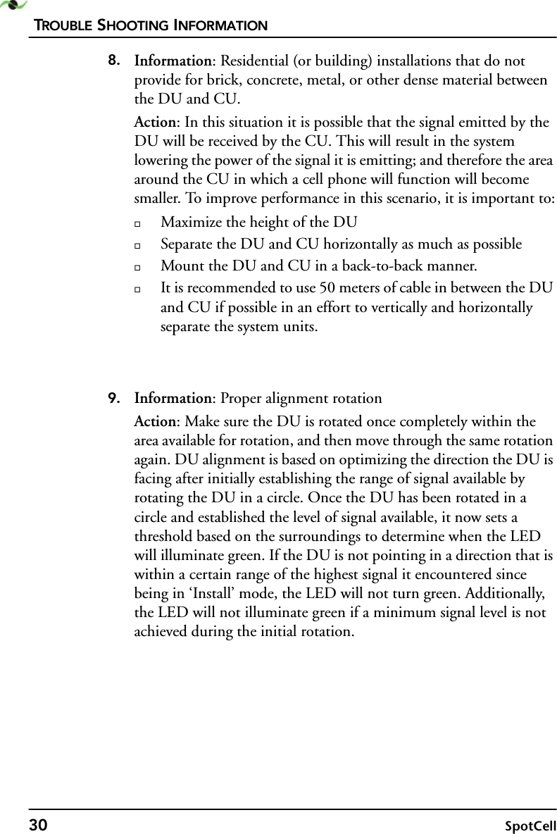 TROUBLE SHOOTING INFORMATION30 SpotCell8. Information: Residential (or building) installations that do not provide for brick, concrete, metal, or other dense material between the DU and CU.Action: In this situation it is possible that the signal emitted by the DU will be received by the CU. This will result in the system lowering the power of the signal it is emitting; and therefore the area around the CU in which a cell phone will function will become smaller. To improve performance in this scenario, it is important to:Maximize the height of the DUSeparate the DU and CU horizontally as much as possibleMount the DU and CU in a back-to-back manner.It is recommended to use 50 meters of cable in between the DU and CU if possible in an effort to vertically and horizontally separate the system units.9. Information: Proper alignment rotationAction: Make sure the DU is rotated once completely within the area available for rotation, and then move through the same rotation again. DU alignment is based on optimizing the direction the DU is facing after initially establishing the range of signal available by rotating the DU in a circle. Once the DU has been rotated in a circle and established the level of signal available, it now sets a threshold based on the surroundings to determine when the LED will illuminate green. If the DU is not pointing in a direction that is within a certain range of the highest signal it encountered since being in ‘Install’ mode, the LED will not turn green. Additionally, the LED will not illuminate green if a minimum signal level is not achieved during the initial rotation.