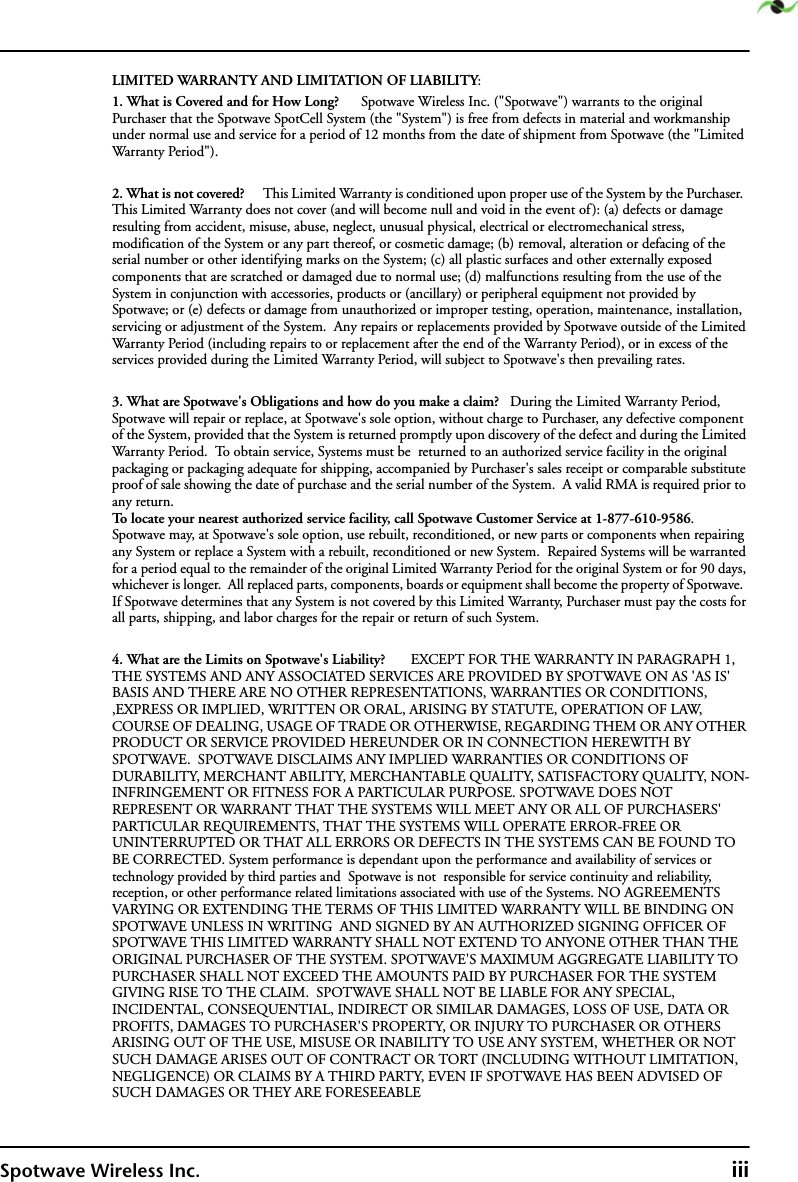 Spotwave Wireless Inc. iiiLIMITED WARRANTY AND LIMITATION OF LIABILITY:1. What is Covered and for How Long?      Spotwave Wireless Inc. (&quot;Spotwave&quot;) warrants to the original Purchaser that the Spotwave SpotCell System (the &quot;System&quot;) is free from defects in material and workmanship under normal use and service for a period of 12 months from the date of shipment from Spotwave (the &quot;Limited Warranty Period&quot;). 2. What is not covered?      This Limited Warranty is conditioned upon proper use of the System by the Purchaser.  This Limited Warranty does not cover (and will become null and void in the event of ): (a) defects or damage resulting from accident, misuse, abuse, neglect, unusual physical, electrical or electromechanical stress, modification of the System or any part thereof, or cosmetic damage; (b) removal, alteration or defacing of the serial number or other identifying marks on the System; (c) all plastic surfaces and other externally exposed components that are scratched or damaged due to normal use; (d) malfunctions resulting from the use of the System in conjunction with accessories, products or (ancillary) or peripheral equipment not provided by Spotwave; or (e) defects or damage from unauthorized or improper testing, operation, maintenance, installation, servicing or adjustment of the System.  Any repairs or replacements provided by Spotwave outside of the Limited Warranty Period (including repairs to or replacement after the end of the Warranty Period), or in excess of the services provided during the Limited Warranty Period, will subject to Spotwave&apos;s then prevailing rates.3. What are Spotwave&apos;s Obligations and how do you make a claim?   During the Limited Warranty Period, Spotwave will repair or replace, at Spotwave&apos;s sole option, without charge to Purchaser, any defective component of the System, provided that the System is returned promptly upon discovery of the defect and during the Limited Warranty Period.  To obtain service, Systems must be  returned to an authorized service facility in the original packaging or packaging adequate for shipping, accompanied by Purchaser&apos;s sales receipt or comparable substitute proof of sale showing the date of purchase and the serial number of the System.  A valid RMA is required prior to any return.To locate your nearest authorized service facility, call Spotwave Customer Service at 1-877-610-9586.  Spotwave may, at Spotwave&apos;s sole option, use rebuilt, reconditioned, or new parts or components when repairing any System or replace a System with a rebuilt, reconditioned or new System.  Repaired Systems will be warranted for a period equal to the remainder of the original Limited Warranty Period for the original System or for 90 days, whichever is longer.  All replaced parts, components, boards or equipment shall become the property of Spotwave.  If Spotwave determines that any System is not covered by this Limited Warranty, Purchaser must pay the costs for all parts, shipping, and labor charges for the repair or return of such System.4. What are the Limits on Spotwave&apos;s Liability?       EXCEPT FOR THE WARRANTY IN PARAGRAPH 1,  THE SYSTEMS AND ANY ASSOCIATED SERVICES ARE PROVIDED BY SPOTWAVE ON AS &apos;AS IS&apos; BASIS AND THERE ARE NO OTHER REPRESENTATIONS, WARRANTIES OR CONDITIONS, ,EXPRESS OR IMPLIED, WRITTEN OR ORAL, ARISING BY STATUTE, OPERATION OF LAW, COURSE OF DEALING, USAGE OF TRADE OR OTHERWISE, REGARDING THEM OR ANY OTHER PRODUCT OR SERVICE PROVIDED HEREUNDER OR IN CONNECTION HEREWITH BY SPOTWAVE.  SPOTWAVE DISCLAIMS ANY IMPLIED WARRANTIES OR CONDITIONS OF DURABILITY, MERCHANT ABILITY, MERCHANTABLE QUALITY, SATISFACTORY QUALITY, NON-INFRINGEMENT OR FITNESS FOR A PARTICULAR PURPOSE. SPOTWAVE DOES NOT REPRESENT OR WARRANT THAT THE SYSTEMS WILL MEET ANY OR ALL OF PURCHASERS&apos; PARTICULAR REQUIREMENTS, THAT THE SYSTEMS WILL OPERATE ERROR-FREE OR UNINTERRUPTED OR THAT ALL ERRORS OR DEFECTS IN THE SYSTEMS CAN BE FOUND TO BE CORRECTED. System performance is dependant upon the performance and availability of services or technology provided by third parties and  Spotwave is not  responsible for service continuity and reliability, reception, or other performance related limitations associated with use of the Systems. NO AGREEMENTS VARYING OR EXTENDING THE TERMS OF THIS LIMITED WARRANTY WILL BE BINDING ON SPOTWAVE UNLESS IN WRITING  AND SIGNED BY AN AUTHORIZED SIGNING OFFICER OF SPOTWAVE THIS LIMITED WARRANTY SHALL NOT EXTEND TO ANYONE OTHER THAN THE ORIGINAL PURCHASER OF THE SYSTEM. SPOTWAVE&apos;S MAXIMUM AGGREGATE LIABILITY TO PURCHASER SHALL NOT EXCEED THE AMOUNTS PAID BY PURCHASER FOR THE SYSTEM GIVING RISE TO THE CLAIM.  SPOTWAVE SHALL NOT BE LIABLE FOR ANY SPECIAL, INCIDENTAL, CONSEQUENTIAL, INDIRECT OR SIMILAR DAMAGES, LOSS OF USE, DATA OR PROFITS, DAMAGES TO PURCHASER&apos;S PROPERTY, OR INJURY TO PURCHASER OR OTHERS ARISING OUT OF THE USE, MISUSE OR INABILITY TO USE ANY SYSTEM, WHETHER OR NOT SUCH DAMAGE ARISES OUT OF CONTRACT OR TORT (INCLUDING WITHOUT LIMITATION, NEGLIGENCE) OR CLAIMS BY A THIRD PARTY, EVEN IF SPOTWAVE HAS BEEN ADVISED OF SUCH DAMAGES OR THEY ARE FORESEEABLE