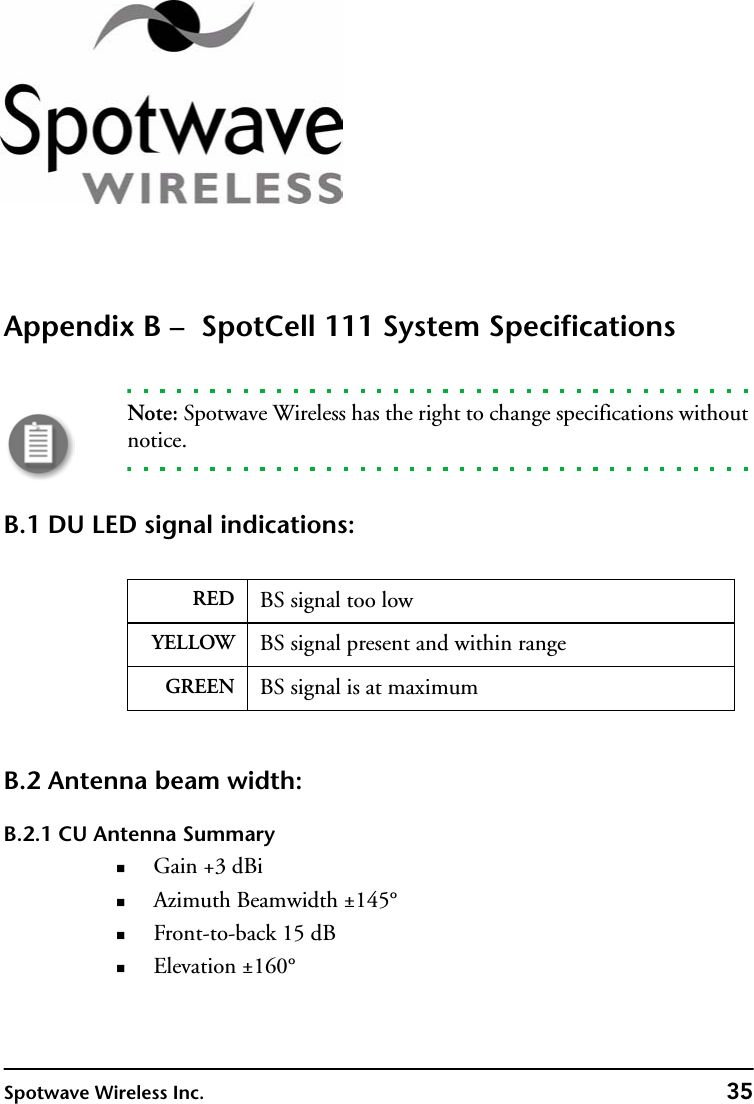 Spotwave Wireless Inc. 35Appendix B –  SpotCell 111 System SpecificationsNote: Spotwave Wireless has the right to change specifications without notice.B.1 DU LED signal indications:B.2 Antenna beam width:B.2.1 CU Antenna SummaryGain +3 dBiAzimuth Beamwidth ±145°Front-to-back 15 dBElevation ±160°RED BS signal too lowYELLOW BS signal present and within rangeGREEN BS signal is at maximum