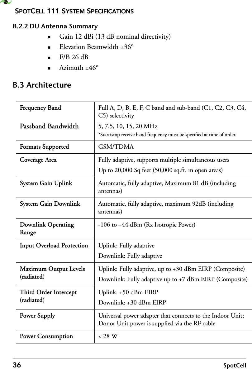 SPOTCELL 111 SYSTEM SPECIFICATIONS36 SpotCellB.2.2 DU Antenna SummaryGain 12 dBi (13 dB nominal directivity)Elevation Beamwidth ±36°F/B 26 dBAzimuth ±46°B.3 ArchitectureFrequency BandPassband BandwidthFull A, D, B, E, F, C band and sub-band (C1, C2, C3, C4, C5) selectivity5, 7.5, 10, 15, 20 MHz*Start/stop receive band frequency must be specified at time of order.Formats Supported GSM/TDMACoverage Area Fully adaptive, supports multiple simultaneous usersUp to 20,000 Sq feet (50,000 sq.ft. in open areas)System Gain Uplink Automatic, fully adaptive, Maximum 81 dB (including antennas)System Gain Downlink Automatic, fully adaptive, maximum 92dB (including antennas)Downlink Operating Range-106 to –44 dBm (Rx Isotropic Power)Input Overload Protection Uplink: Fully adaptiveDownlink: Fully adaptiveMaximum Output Levels (radiated)Uplink: Fully adaptive, up to +30 dBm EIRP (Composite)Downlink: Fully adaptive up to +7 dBm EIRP (Composite)Third Order Intercept (radiated)Uplink: +50 dBm EIRPDownlink: +30 dBm EIRPPower Supply Universal power adapter that connects to the Indoor Unit; Donor Unit power is supplied via the RF cablePower Consumption &lt; 28 W