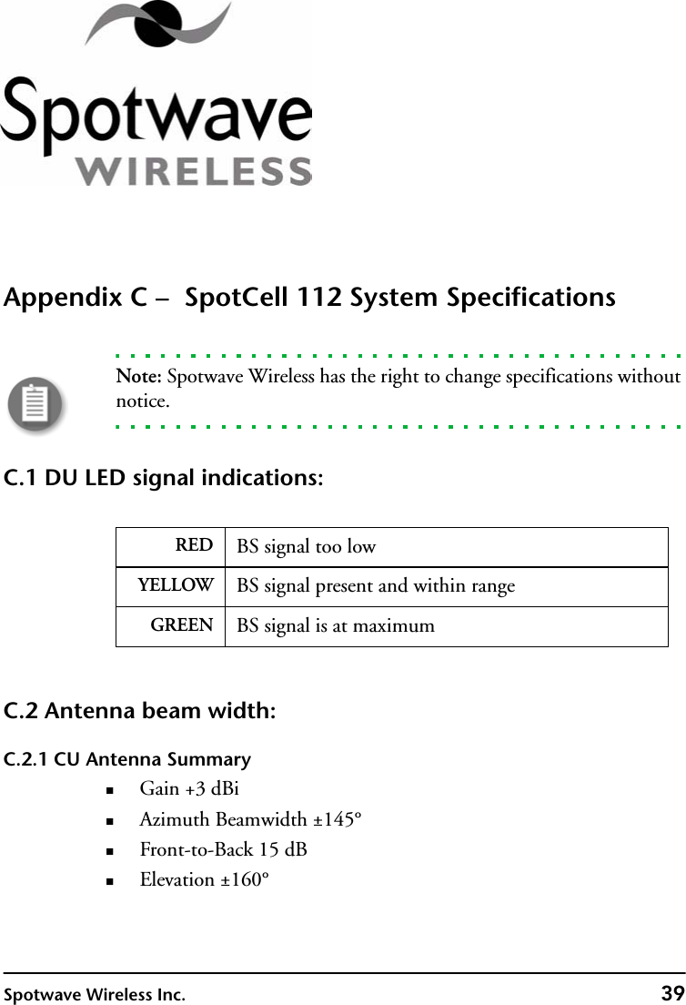 Spotwave Wireless Inc. 39Appendix C –  SpotCell 112 System SpecificationsNote: Spotwave Wireless has the right to change specifications without notice.C.1 DU LED signal indications:C.2 Antenna beam width:C.2.1 CU Antenna SummaryGain +3 dBiAzimuth Beamwidth ±145°Front-to-Back 15 dBElevation ±160°RED BS signal too lowYELLOW BS signal present and within rangeGREEN BS signal is at maximum