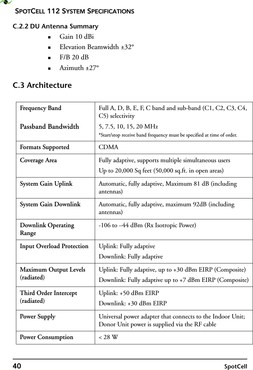 SPOTCELL 112 SYSTEM SPECIFICATIONS40 SpotCellC.2.2 DU Antenna SummaryGain 10 dBiElevation Beamwidth ±32°F/B 20 dBAzimuth ±27°C.3 ArchitectureFrequency BandPassband BandwidthFull A, D, B, E, F, C band and sub-band (C1, C2, C3, C4, C5) selectivity5, 7.5, 10, 15, 20 MHz*Start/stop receive band frequency must be specified at time of order.Formats Supported CDMACoverage Area Fully adaptive, supports multiple simultaneous usersUp to 20,000 Sq feet (50,000 sq.ft. in open areas)System Gain Uplink Automatic, fully adaptive, Maximum 81 dB (including antennas)System Gain Downlink Automatic, fully adaptive, maximum 92dB (including antennas)Downlink Operating Range-106 to –44 dBm (Rx Isotropic Power)Input Overload Protection Uplink: Fully adaptiveDownlink: Fully adaptiveMaximum Output Levels (radiated)Uplink: Fully adaptive, up to +30 dBm EIRP (Composite)Downlink: Fully adaptive up to +7 dBm EIRP (Composite)Third Order Intercept (radiated)Uplink: +50 dBm EIRPDownlink: +30 dBm EIRPPower Supply Universal power adapter that connects to the Indoor Unit; Donor Unit power is supplied via the RF cablePower Consumption &lt; 28 W