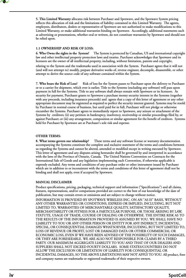 iv SpotCell5. This Limited Warranty allocates risk between Purchaser and Spotwave, and the Spotwave System pricing reflects this allocation of risk and the limitations of liability contained in this Limited Warranty.  The agents, employees, distributors, dealers or representative of Spotwave are not authorized to make modifications to this Limited Warranty, or make additional warranties binding on Spotwave.  Accordingly, additional statements such as advertising or presentations, whether oral or written, do not constitute warranties by Spotwave and should not be relied upon.1.1 OWNERSHIP AND RISK OF LOSS:6. Who Owns the rights in the  System?      The System is protected by Canadian, US and international copyright law and other intellectual property protection laws and treaties. Purchaser acknowledges that Spotwave and its licensors are the owner of all intellectual property, including, without limitation, patents and copyright, relating to the System and the trademarks used in association with the System.  Purchaser agrees that it will not (and will not attempt to) modify, prepare derivative works of, reverse engineer, decompile, disassemble, or other attempt to derive the source code of any software contained within the System. 7. Who bears the Risk of Loss?      Risk of loss for the System passes to Purchaser upon the delivery to Purchaser or to a carrier for shipment, which ever is earlier. Title to the Systems (excluding any software) will pass upon payment in full for the Systems. Title to any software shall always remain with Spotwave or its licensors.  As security for payment, Purchaser grants to Spotwave a purchase money security interest in the Systems (together with any proceeds, including insurance proceeds) and  agrees that a copy of this letter of agreement or any other appropriate document may be registered as required to perfect the security interest granted. Systems may be resold by Purchaser in normal course of business, but until paid for in full, Purchaser will not pledge or otherwise encumber the Systems. Purchaser agrees to immediately report to Spotwave, any seizure or attachment of the Systems by  creditors; (ii) any petition in bankruptcy, insolvency, receivership or similar proceedings filed by, or against Purchaser; or (iii) any arrangement, composition or similar agreement for the benefit of creditors.  Systems held for Purchaser by Spotwave are at Purchaser&apos;s sole risk and expense. OTHER TERMS:8. What terms govern our relationship?      These terms and any software license or warranty documentation accompanying the Systems constitute the complete and exclusive statement of the terms and conditions between us regarding the Systems and cannot be altered, amended or modified except in writing executed by Spotwave. This letter of agreement and any disputes arising hereunder shall be governed by and interpreted in accordance with the laws of the Province of Ontario, Canada.  The United Nations Convention on Contracts for the International Sale of Goods and any legislation implementing such Convention, if otherwise applicable is expressly excluded. Any terms and conditions of any purchase order or other instrument issued by Purchaser which are in addition to or inconsistent with the terms and conditions of this letter of agreement shall not be binding and shall not apply, even if accepted by Spotwave.MANUAL DISCLAIMERProduct specifications, pricing, packaging, technical support and information (&quot;Specifications&quot;) and all claims, features, representations, and/or comparisons provided are correct to the best of our knowledge of the date of publication, but may contain errors or omissions and are subject to change without notice.INFORMATION IS PROVIDED BY SPOTWAVE WIRELESS INC. ON AN &quot;AS IS&quot; BASIS, WITHOUT ANY OTHER WARRANTIES OR CONDITIONS, EXPRESS OR IMPLIED, INCLUDING, BUT NOT LIMITED TO, WARRANTIES OF MERCHANTABLE QUALITY, SATISFACTORY QUALITY, MERCHANTABILITY OR FITNESS FOR A PARTICULAR PURPOSE, OR THOSE ARISING BY LAW, STATUTE, USAGE OF TRADE, COURSE OF DEALING OR OTHERWISE. THE ENTIRE RISK AS TO THE RESULTS OF THE INFORMATION PROVIDED IS ASSUMED BY YOU. WE SHALL HAVE NO LIABILITY TO YOU OR ANY OTHER PERSON OR ENTITY FOR ANY INDIRECT, INCIDENTAL, SPECIAL, OR CONSEQUENTIAL DAMAGES WHATSOEVER, INCLUDING, BUT NOT LIMITED TO, LOSS OF REVENUE OR PROFIT, LOST OR DAMAGED DATA OR OTHER COMMERCIAL OR ECONOMIC LOSS, EVEN IF WE HAVE BEEN ADVISED OF THE POSSIBILITY OF SUCH DAMAGES, OR THEY ARE FORESEEABLE. WE ARE ALSO NOT RESPONSIBLE FOR CLAIMS BY A THIRD PARTY. OUR MAXIMUM AGGREGATE LIABILITY TO YOU AND THAT OF OUR DEALERS AND SUPPLIERS SHALL NOT EXCEED FOURTY DOLLARS.  SOME STATES/COUNTRIES DO NOT ALLOW THE EXCLUSION OR LIMITATION OF LIABILITY FOR CONSEQUENTIAL OR INCIDENTAL DAMAGES, SO THE ABOVE LIMITATIONS MAY NOT APPLY TO YOU. All product, font and company names are trademarks or registered trademarks of their respective owners.