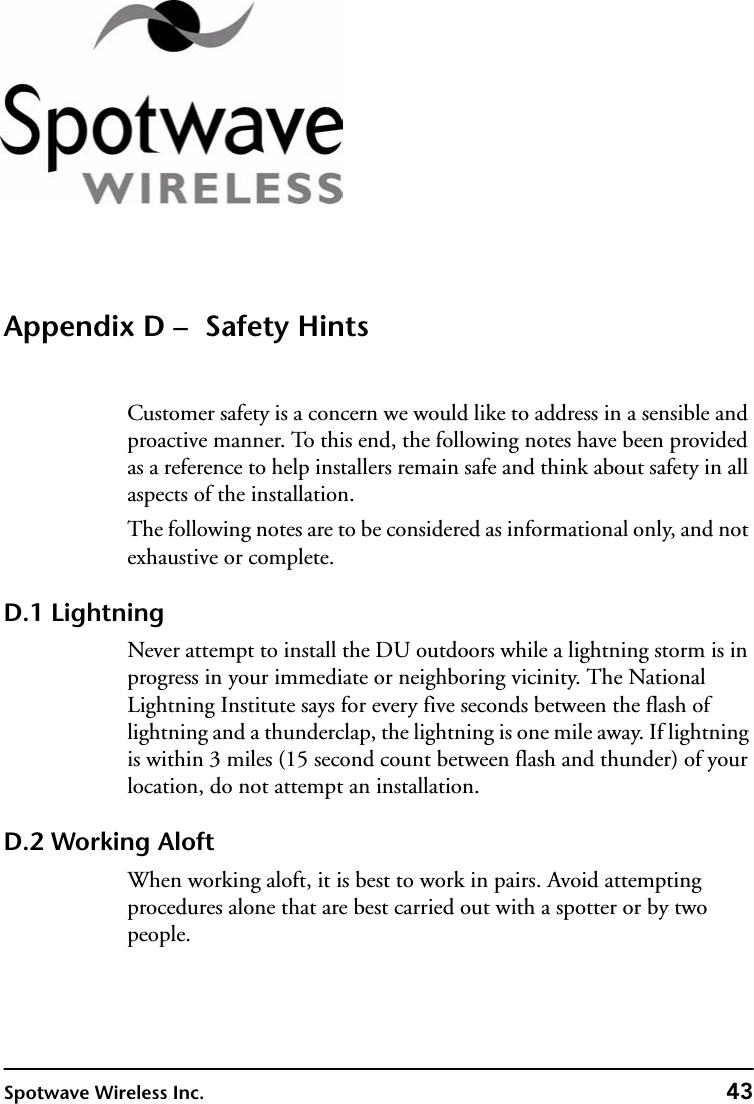 Spotwave Wireless Inc. 43Appendix D –  Safety HintsCustomer safety is a concern we would like to address in a sensible and proactive manner. To this end, the following notes have been provided as a reference to help installers remain safe and think about safety in all aspects of the installation.The following notes are to be considered as informational only, and not exhaustive or complete.D.1 LightningNever attempt to install the DU outdoors while a lightning storm is in progress in your immediate or neighboring vicinity. The National Lightning Institute says for every five seconds between the flash of lightning and a thunderclap, the lightning is one mile away. If lightning is within 3 miles (15 second count between flash and thunder) of your location, do not attempt an installation.D.2 Working AloftWhen working aloft, it is best to work in pairs. Avoid attempting procedures alone that are best carried out with a spotter or by two people.