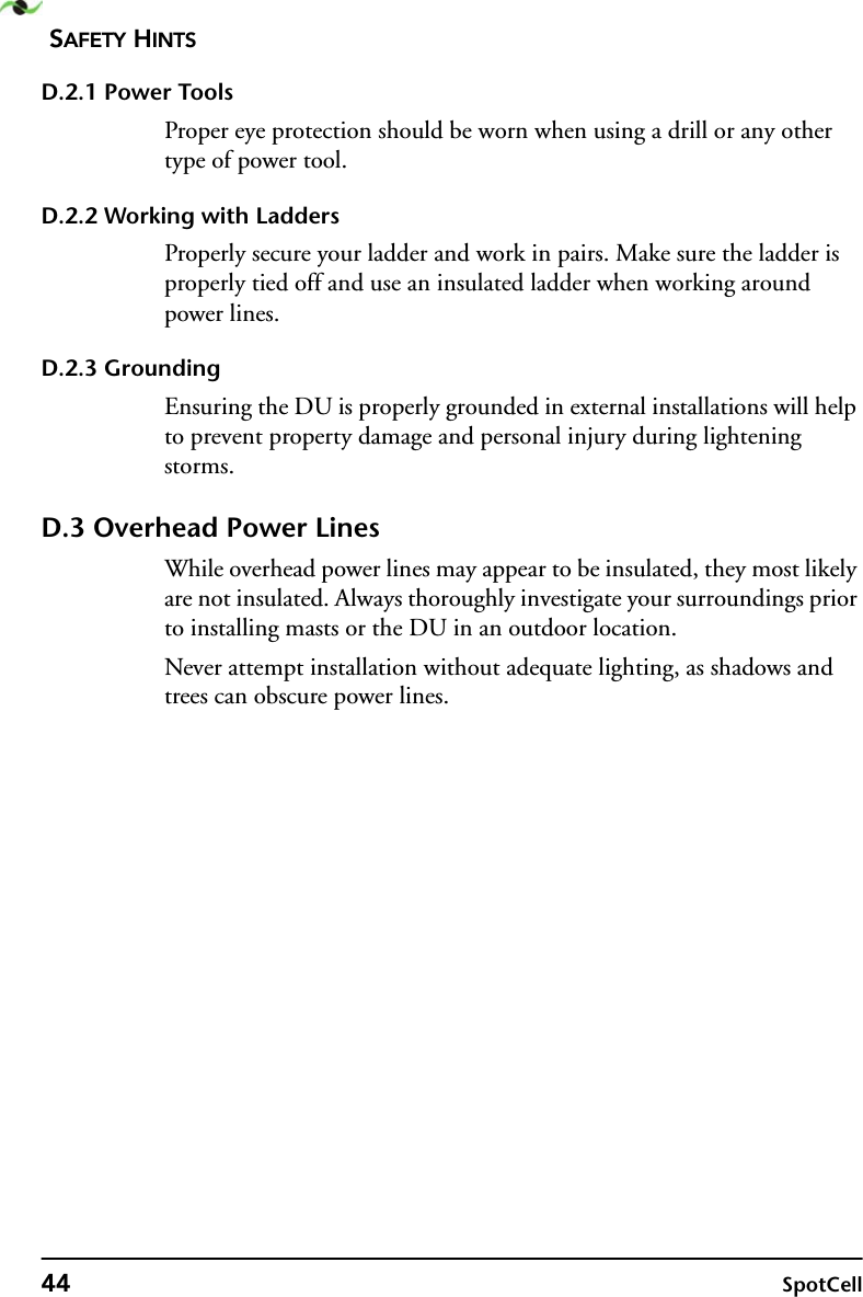 SAFETY HINTS44 SpotCellD.2.1 Power ToolsProper eye protection should be worn when using a drill or any other type of power tool.D.2.2 Working with LaddersProperly secure your ladder and work in pairs. Make sure the ladder is properly tied off and use an insulated ladder when working around power lines.D.2.3 GroundingEnsuring the DU is properly grounded in external installations will help to prevent property damage and personal injury during lightening storms.D.3 Overhead Power LinesWhile overhead power lines may appear to be insulated, they most likely are not insulated. Always thoroughly investigate your surroundings prior to installing masts or the DU in an outdoor location.Never attempt installation without adequate lighting, as shadows and trees can obscure power lines.