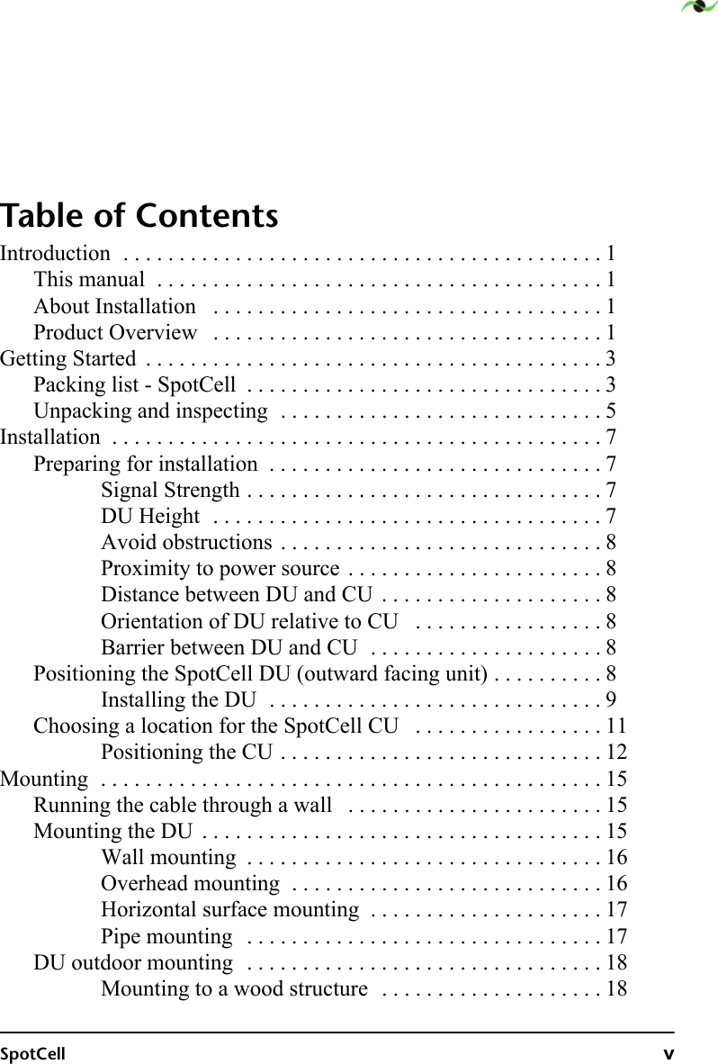 SpotCell vTable of ContentsIntroduction  . . . . . . . . . . . . . . . . . . . . . . . . . . . . . . . . . . . . . . . . . . . 1This manual  . . . . . . . . . . . . . . . . . . . . . . . . . . . . . . . . . . . . . . . . 1About Installation   . . . . . . . . . . . . . . . . . . . . . . . . . . . . . . . . . . . 1Product Overview   . . . . . . . . . . . . . . . . . . . . . . . . . . . . . . . . . . . 1Getting Started  . . . . . . . . . . . . . . . . . . . . . . . . . . . . . . . . . . . . . . . . . 3Packing list - SpotCell  . . . . . . . . . . . . . . . . . . . . . . . . . . . . . . . . 3Unpacking and inspecting  . . . . . . . . . . . . . . . . . . . . . . . . . . . . . 5Installation  . . . . . . . . . . . . . . . . . . . . . . . . . . . . . . . . . . . . . . . . . . . . 7Preparing for installation  . . . . . . . . . . . . . . . . . . . . . . . . . . . . . . 7Signal Strength . . . . . . . . . . . . . . . . . . . . . . . . . . . . . . . . 7DU Height  . . . . . . . . . . . . . . . . . . . . . . . . . . . . . . . . . . . 7Avoid obstructions . . . . . . . . . . . . . . . . . . . . . . . . . . . . . 8Proximity to power source . . . . . . . . . . . . . . . . . . . . . . . 8Distance between DU and CU  . . . . . . . . . . . . . . . . . . . . 8Orientation of DU relative to CU   . . . . . . . . . . . . . . . . . 8Barrier between DU and CU  . . . . . . . . . . . . . . . . . . . . . 8Positioning the SpotCell DU (outward facing unit) . . . . . . . . . . 8Installing the DU  . . . . . . . . . . . . . . . . . . . . . . . . . . . . . . 9Choosing a location for the SpotCell CU   . . . . . . . . . . . . . . . . . 11Positioning the CU . . . . . . . . . . . . . . . . . . . . . . . . . . . . . 12Mounting  . . . . . . . . . . . . . . . . . . . . . . . . . . . . . . . . . . . . . . . . . . . . . 15Running the cable through a wall   . . . . . . . . . . . . . . . . . . . . . . . 15Mounting the DU  . . . . . . . . . . . . . . . . . . . . . . . . . . . . . . . . . . . . 15Wall mounting  . . . . . . . . . . . . . . . . . . . . . . . . . . . . . . . . 16Overhead mounting  . . . . . . . . . . . . . . . . . . . . . . . . . . . . 16Horizontal surface mounting  . . . . . . . . . . . . . . . . . . . . . 17Pipe mounting   . . . . . . . . . . . . . . . . . . . . . . . . . . . . . . . . 17DU outdoor mounting  . . . . . . . . . . . . . . . . . . . . . . . . . . . . . . . . 18Mounting to a wood structure  . . . . . . . . . . . . . . . . . . . . 18