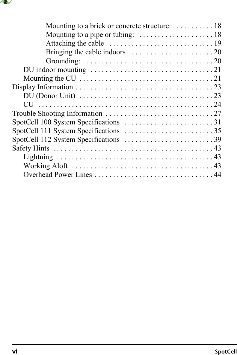 vi SpotCellMounting to a brick or concrete structure: . . . . . . . . . . . 18Mounting to a pipe or tubing:   . . . . . . . . . . . . . . . . . . . . 18Attaching the cable   . . . . . . . . . . . . . . . . . . . . . . . . . . . . 19Bringing the cable indoors . . . . . . . . . . . . . . . . . . . . . . . 20Grounding:  . . . . . . . . . . . . . . . . . . . . . . . . . . . . . . . . . . . 20DU indoor mounting  . . . . . . . . . . . . . . . . . . . . . . . . . . . . . . . . . 21Mounting the CU  . . . . . . . . . . . . . . . . . . . . . . . . . . . . . . . . . . . . 21Display Information . . . . . . . . . . . . . . . . . . . . . . . . . . . . . . . . . . . . . 23DU (Donor Unit)  . . . . . . . . . . . . . . . . . . . . . . . . . . . . . . . . . . . . 23CU  . . . . . . . . . . . . . . . . . . . . . . . . . . . . . . . . . . . . . . . . . . . . . . . 24Trouble Shooting Information  . . . . . . . . . . . . . . . . . . . . . . . . . . . . . 27SpotCell 100 System Specifications   . . . . . . . . . . . . . . . . . . . . . . . . 31SpotCell 111 System Specifications   . . . . . . . . . . . . . . . . . . . . . . . . 35SpotCell 112 System Specifications   . . . . . . . . . . . . . . . . . . . . . . . . 39Safety Hints  . . . . . . . . . . . . . . . . . . . . . . . . . . . . . . . . . . . . . . . . . . . 43Lightning  . . . . . . . . . . . . . . . . . . . . . . . . . . . . . . . . . . . . . . . . . . 43Working Aloft  . . . . . . . . . . . . . . . . . . . . . . . . . . . . . . . . . . . . . . 43Overhead Power Lines . . . . . . . . . . . . . . . . . . . . . . . . . . . . . . . . 44