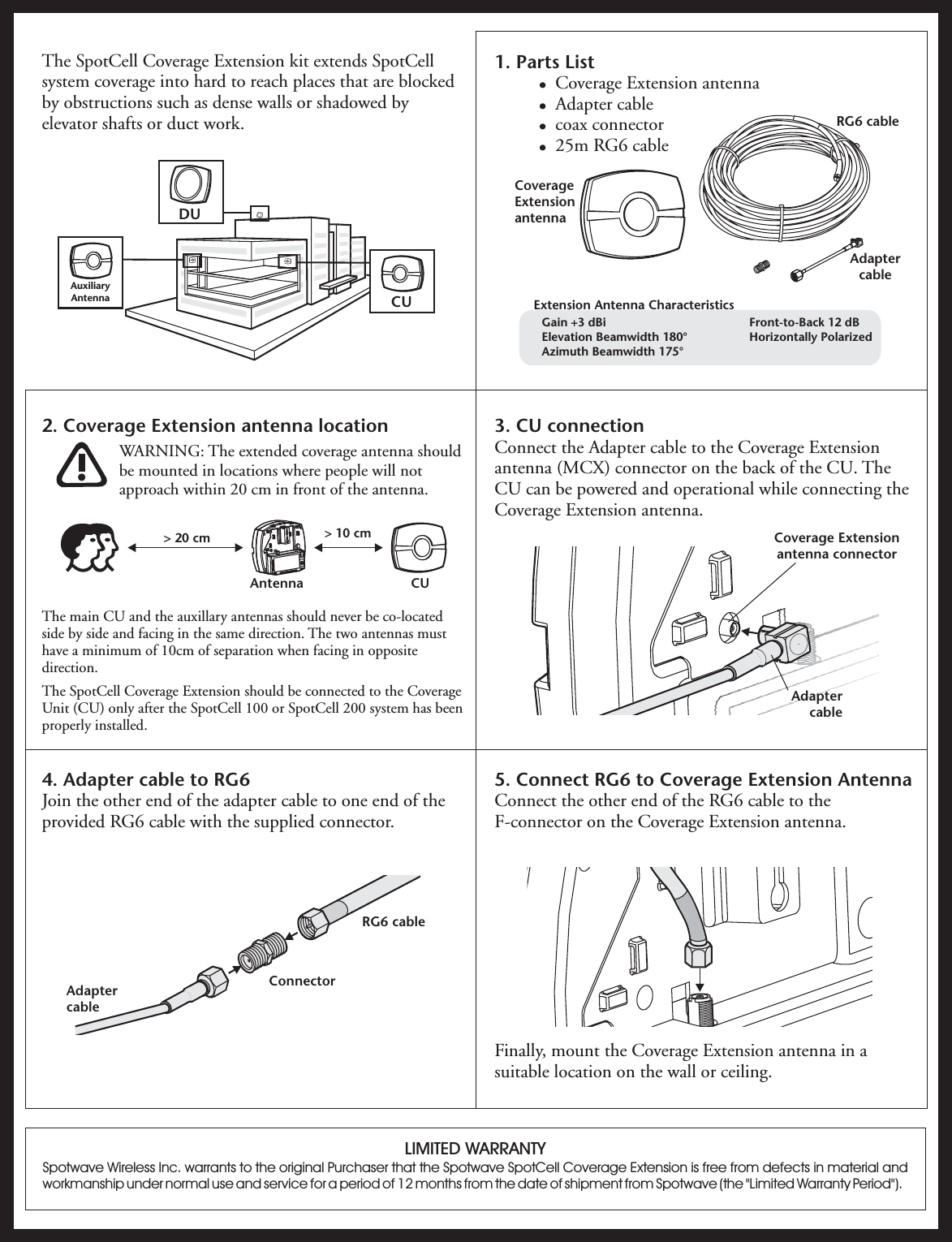 2. Coverage Extension antenna locationWARNING: The extended coverage antenna shouldbe mounted in locations where people will notapproach within 20 cm in front of the antenna.The main CU and the auxillary antennas should never be co-locatedside by side and facing in the same direction. The two antennas musthave a minimum of 10cm of separation when facing in oppositedirection.The SpotCell Coverage Extension should be connected to the CoverageUnit (CU) only after the SpotCell 100 or SpotCell 200 system has beenproperly installed.The SpotCell Coverage Extension kit extends SpotCellsystem coverage into hard to reach places that are blockedby obstructions such as dense walls or shadowed byelevator shafts or duct work.1. Parts List!!!!Coverage Extension antennaAdapter cablecoax connector25m RG6 cable3. CU connectionConnect the Adapter cable to the Coverage Extensionantenna (MCX) connector on the back of the CU. TheCU can be powered and operational while connecting theCoverage Extension antenna.4. Adapter cable to RG6Join the other end of the adapter cable to one end of theprovided RG6 cable with the supplied connector.5. Connect RG6 to Coverage Extension AntennaConnect the other end of the RG6 cable to theF-connector on the Coverage Extension antenna.Finally, mount the Coverage Extension antenna in asuitable location on the wall or ceiling.CoverageExtensionantennaRG6 cableAdaptercableCoverage Extensionantenna connectorLIMITED WARRANTYSpotwave Wireless Inc. warrants to the original Purchaser that the Spotwave SpotCell Coverage Extension is free from defects in material andworkmanship under normal use and service for a period of 12 months from the date of shipment from Spotwave (the &quot;Limited Warranty Period&quot;).AdaptercableConnectorRG6 cableAdaptercableDUCUAuxiliaryAntenna&gt; 20 cm &gt; 10 cmCUAntenna·····Gain +3 dBiElevation Beamwidth 180°Azimuth Beamwidth 175°Front-to-Back 12 dBHorizontally PolarizedExtension Antenna Characteristics