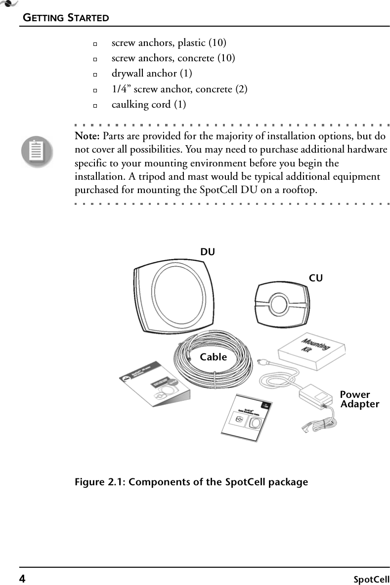 GETTING STARTED4SpotCellscrew anchors, plastic (10)screw anchors, concrete (10)drywall anchor (1)1/4” screw anchor, concrete (2)caulking cord (1)Note: Parts are provided for the majority of installation options, but do not cover all possibilities. You may need to purchase additional hardware specific to your mounting environment before you begin the installation. A tripod and mast would be typical additional equipment purchased for mounting the SpotCell DU on a rooftop.Figure 2.1: Components of the SpotCell packageDUCUPowerAdapterCable