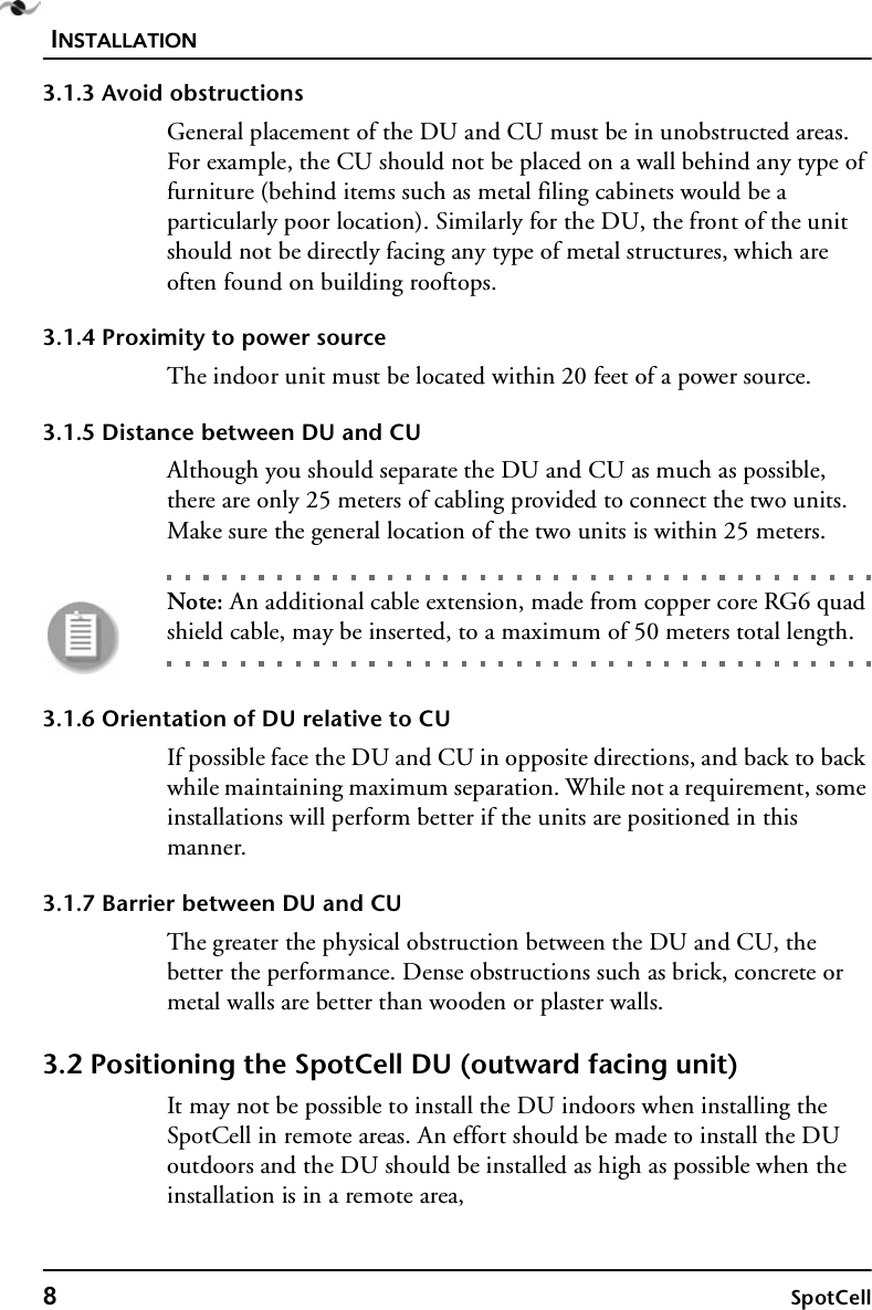INSTALLATION8SpotCell3.1.3 Avoid obstructionsGeneral placement of the DU and CU must be in unobstructed areas. For example, the CU should not be placed on a wall behind any type of furniture (behind items such as metal filing cabinets would be a particularly poor location). Similarly for the DU, the front of the unit should not be directly facing any type of metal structures, which are often found on building rooftops.3.1.4 Proximity to power sourceThe indoor unit must be located within 20 feet of a power source. 3.1.5 Distance between DU and CUAlthough you should separate the DU and CU as much as possible, there are only 25 meters of cabling provided to connect the two units. Make sure the general location of the two units is within 25 meters. Note: An additional cable extension, made from copper core RG6 quad shield cable, may be inserted, to a maximum of 50 meters total length.3.1.6 Orientation of DU relative to CUIf possible face the DU and CU in opposite directions, and back to back while maintaining maximum separation. While not a requirement, some installations will perform better if the units are positioned in this manner.3.1.7 Barrier between DU and CUThe greater the physical obstruction between the DU and CU, the better the performance. Dense obstructions such as brick, concrete or metal walls are better than wooden or plaster walls.3.2 Positioning the SpotCell DU (outward facing unit) It may not be possible to install the DU indoors when installing the SpotCell in remote areas. An effort should be made to install the DU outdoors and the DU should be installed as high as possible when the installation is in a remote area,