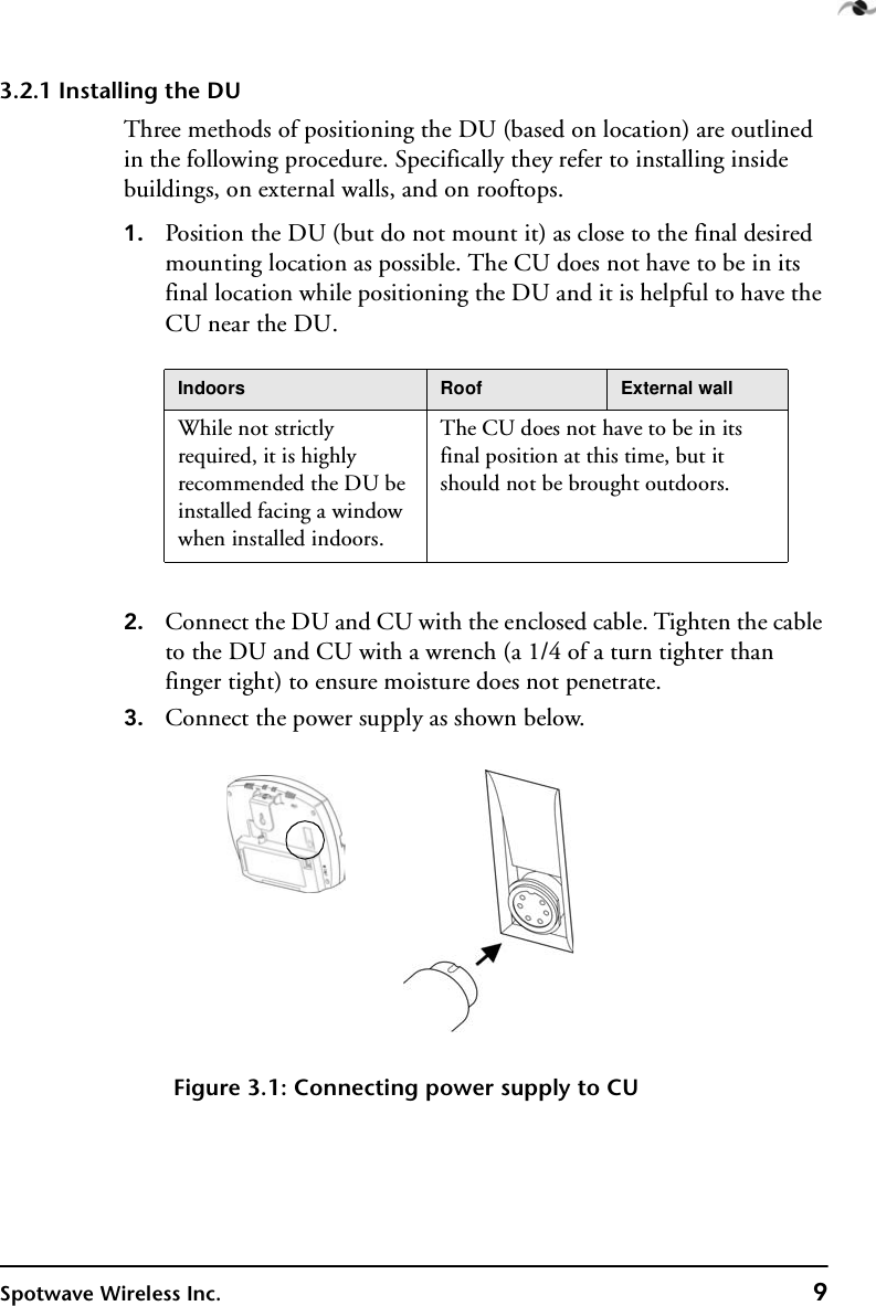 Spotwave Wireless Inc. 93.2.1 Installing the DUThree methods of positioning the DU (based on location) are outlined in the following procedure. Specifically they refer to installing inside buildings, on external walls, and on rooftops.1. Position the DU (but do not mount it) as close to the final desired mounting location as possible. The CU does not have to be in its final location while positioning the DU and it is helpful to have the CU near the DU.2. Connect the DU and CU with the enclosed cable. Tighten the cable to the DU and CU with a wrench (a 1/4 of a turn tighter than finger tight) to ensure moisture does not penetrate. 3. Connect the power supply as shown below.Figure 3.1: Connecting power supply to CUIndoors Roof External wallWhile not strictly required, it is highly recommended the DU be installed facing a window when installed indoors.The CU does not have to be in its final position at this time, but it should not be brought outdoors. 