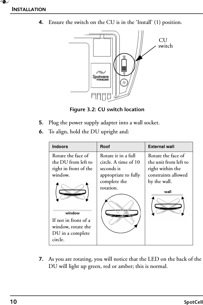 INSTALLATION10 SpotCell4. Ensure the switch on the CU is in the ‘Install’ (1) position. Figure 3.2: CU switch location5. Plug the power supply adapter into a wall socket.6. To align, hold the DU upright and:7. As you are rotating, you will notice that the LED on the back of the DU will light up green, red or amber; this is normal. Indoors Roof External wallRotate the face of the DU from left to right in front of the window.If not in front of a window, rotate the DU in a complete circle.Rotate it in a full circle. A time of 10 seconds is appropriate to fully complete the rotation.Rotate the face of the unit from left to right within the constraints allowed by the wall.CUswitchwindowwall