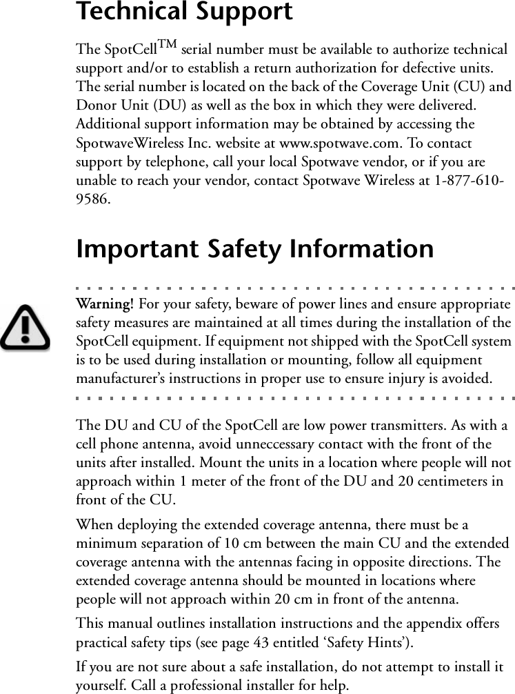 Technical SupportThe SpotCellTM serial number must be available to authorize technical support and/or to establish a return authorization for defective units. The serial number is located on the back of the Coverage Unit (CU) and Donor Unit (DU) as well as the box in which they were delivered. Additional support information may be obtained by accessing the SpotwaveWireless Inc. website at www.spotwave.com. To contact support by telephone, call your local Spotwave vendor, or if you are unable to reach your vendor, contact Spotwave Wireless at 1-877-610-9586.Important Safety InformationWarning! For your safety, beware of power lines and ensure appropriate safety measures are maintained at all times during the installation of the SpotCell equipment. If equipment not shipped with the SpotCell system is to be used during installation or mounting, follow all equipment manufacturer’s instructions in proper use to ensure injury is avoided.The DU and CU of the SpotCell are low power transmitters. As with a cell phone antenna, avoid unneccessary contact with the front of the units after installed. Mount the units in a location where people will not approach within 1 meter of the front of the DU and 20 centimeters in front of the CU.When deploying the extended coverage antenna, there must be a minimum separation of 10 cm between the main CU and the extended coverage antenna with the antennas facing in opposite directions. The extended coverage antenna should be mounted in locations where people will not approach within 20 cm in front of the antenna.This manual outlines installation instructions and the appendix offers practical safety tips (see page 43 entitled ‘Safety Hints’).   If you are not sure about a safe installation, do not attempt to install it yourself. Call a professional installer for help.