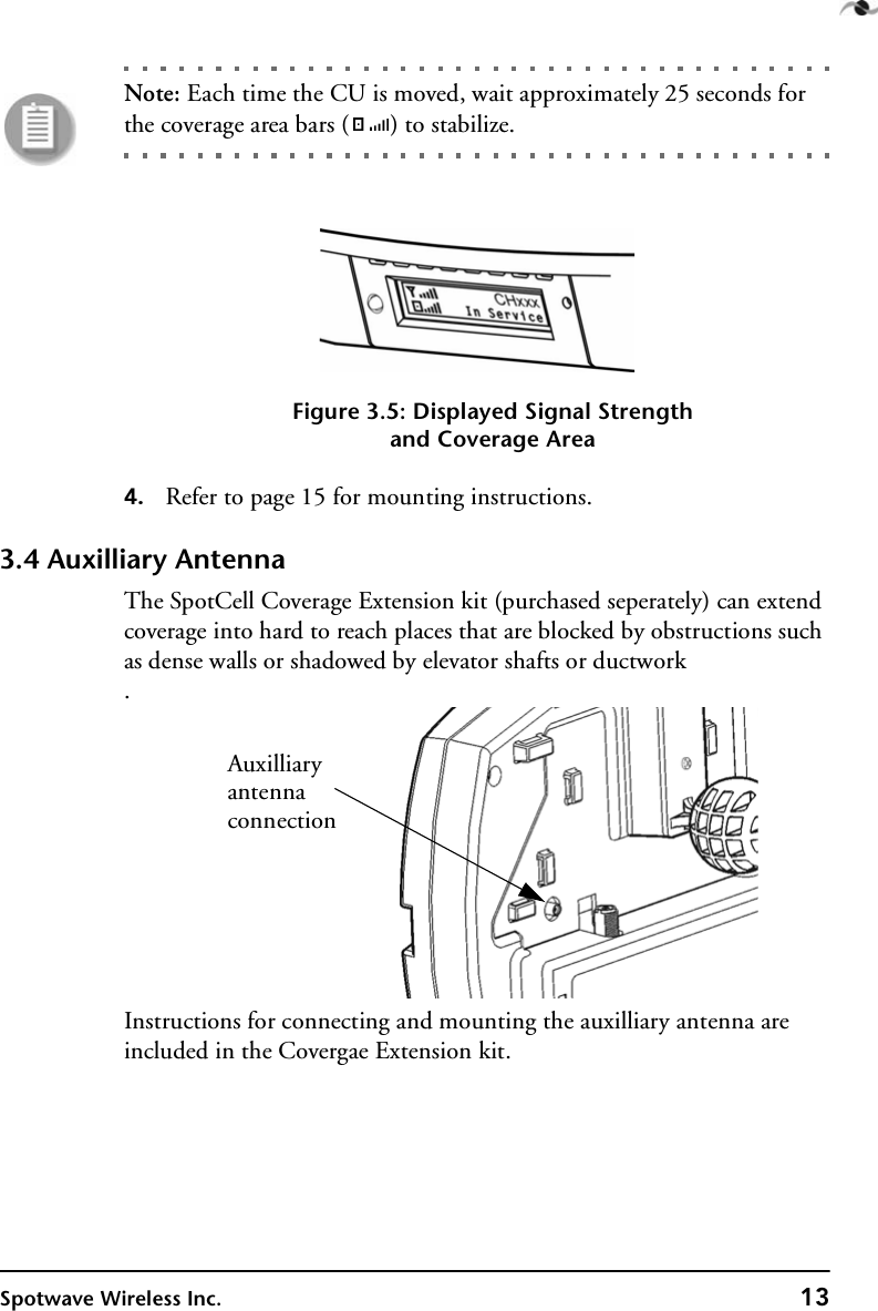 Spotwave Wireless Inc. 13Note: Each time the CU is moved, wait approximately 25 seconds for the coverage area bars ( ) to stabilize.Figure 3.5: Displayed Signal Strengthand Coverage Area4. Refer to page 15 for mounting instructions.3.4 Auxilliary AntennaThe SpotCell Coverage Extension kit (purchased seperately) can extend coverage into hard to reach places that are blocked by obstructions such as dense walls or shadowed by elevator shafts or ductwork.Instructions for connecting and mounting the auxilliary antenna are included in the Covergae Extension kit.Auxilliaryantennaconnection