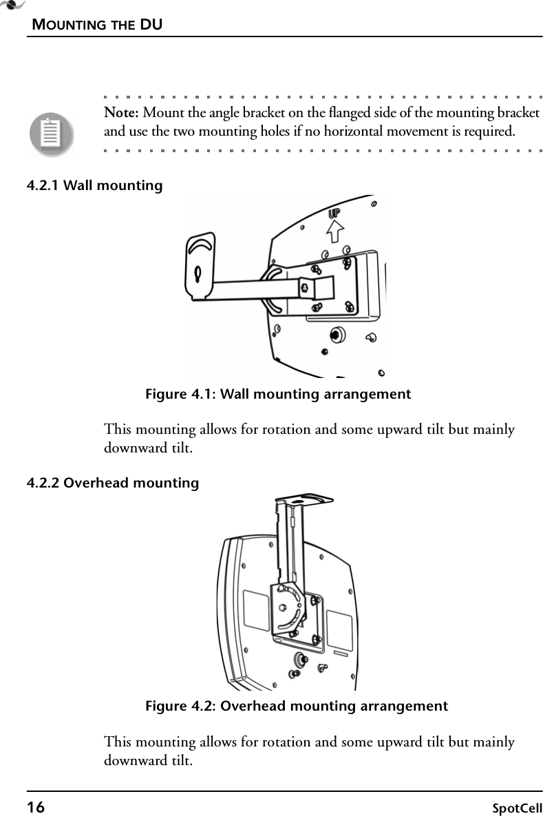 MOUNTING THE DU16 SpotCellNote: Mount the angle bracket on the flanged side of the mounting bracket and use the two mounting holes if no horizontal movement is required.4.2.1 Wall mountingFigure 4.1: Wall mounting arrangementThis mounting allows for rotation and some upward tilt but mainly downward tilt.4.2.2 Overhead mountingFigure 4.2: Overhead mounting arrangementThis mounting allows for rotation and some upward tilt but mainly downward tilt.