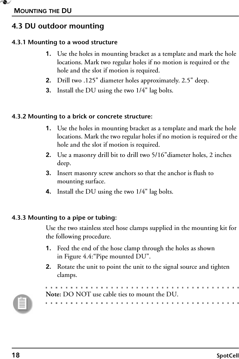 MOUNTING THE DU18 SpotCell4.3 DU outdoor mounting4.3.1 Mounting to a wood structure1. Use the holes in mounting bracket as a template and mark the hole locations. Mark two regular holes if no motion is required or the hole and the slot if motion is required.2. Drill two .125&quot; diameter holes approximately. 2.5&quot; deep.3. Install the DU using the two 1/4&quot; lag bolts.4.3.2 Mounting to a brick or concrete structure:1. Use the holes in mounting bracket as a template and mark the hole locations. Mark the two regular holes if no motion is required or the hole and the slot if motion is required.2. Use a masonry drill bit to drill two 5/16&quot;diameter holes, 2 inches deep.3. Insert masonry screw anchors so that the anchor is flush to mounting surface. 4. Install the DU using the two 1/4&quot; lag bolts.4.3.3 Mounting to a pipe or tubing:Use the two stainless steel hose clamps supplied in the mounting kit for the following procedure.1. Feed the end of the hose clamp through the holes as shownin Figure 4.4:“Pipe mounted DU”.2. Rotate the unit to point the unit to the signal source and tighten clamps.Note: DO NOT use cable ties to mount the DU.