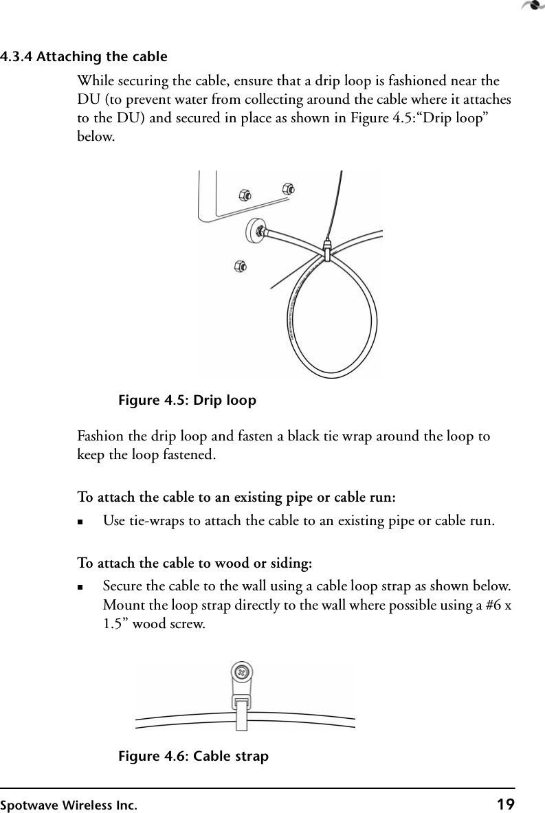 Spotwave Wireless Inc. 194.3.4 Attaching the cableWhile securing the cable, ensure that a drip loop is fashioned near the DU (to prevent water from collecting around the cable where it attaches to the DU) and secured in place as shown in Figure 4.5:“Drip loop” below.Figure 4.5: Drip loopFashion the drip loop and fasten a black tie wrap around the loop to keep the loop fastened.To attach the cable to an existing pipe or cable run:Use tie-wraps to attach the cable to an existing pipe or cable run.To attach the cable to wood or siding:Secure the cable to the wall using a cable loop strap as shown below. Mount the loop strap directly to the wall where possible using a #6 x 1.5” wood screw.Figure 4.6: Cable strap