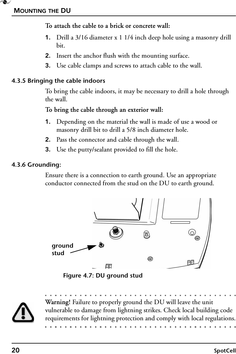 MOUNTING THE DU20 SpotCellTo attach the cable to a brick or concrete wall:1. Drill a 3/16 diameter x 1 1/4 inch deep hole using a masonry drill bit.2. Insert the anchor flush with the mounting surface.3. Use cable clamps and screws to attach cable to the wall.4.3.5 Bringing the cable indoorsTo bring the cable indoors, it may be necessary to drill a hole through the wall.To bring the cable through an exterior wall:1. Depending on the material the wall is made of use a wood or masonry drill bit to drill a 5/8 inch diameter hole.2. Pass the connector and cable through the wall.3. Use the putty/sealant provided to fill the hole.4.3.6 Grounding:Ensure there is a connection to earth ground. Use an appropriate conductor connected from the stud on the DU to earth ground.Figure 4.7: DU ground studWarning! Failure to properly ground the DU will leave the unit vulnerable to damage from lightning strikes. Check local building code requirements for lightning protection and comply with local regulations.groundstud