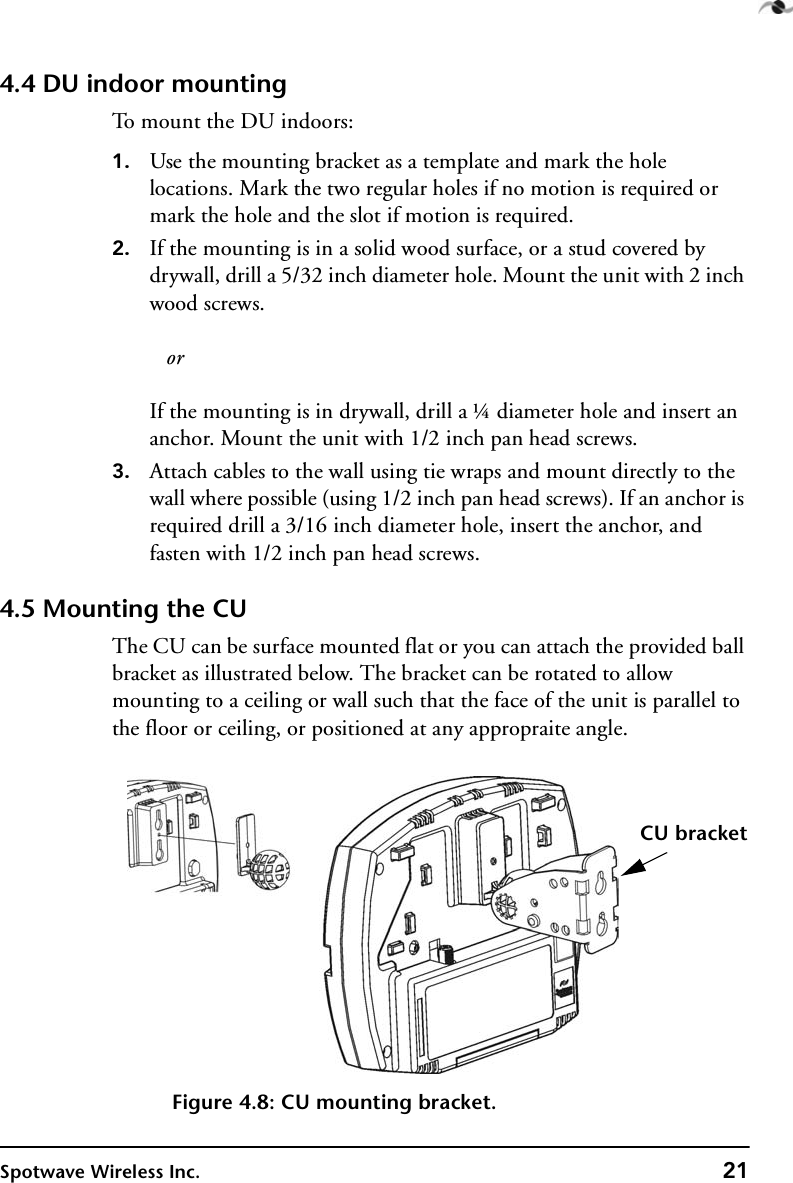 Spotwave Wireless Inc. 214.4 DU indoor mountingTo mount the DU indoors:1. Use the mounting bracket as a template and mark the hole locations. Mark the two regular holes if no motion is required or mark the hole and the slot if motion is required.2. If the mounting is in a solid wood surface, or a stud covered by drywall, drill a 5/32 inch diameter hole. Mount the unit with 2 inch wood screws.   orIf the mounting is in drywall, drill a ¼ diameter hole and insert an anchor. Mount the unit with 1/2 inch pan head screws.3. Attach cables to the wall using tie wraps and mount directly to the wall where possible (using 1/2 inch pan head screws). If an anchor is required drill a 3/16 inch diameter hole, insert the anchor, and fasten with 1/2 inch pan head screws.4.5 Mounting the CUThe CU can be surface mounted flat or you can attach the provided ball bracket as illustrated below. The bracket can be rotated to allow mounting to a ceiling or wall such that the face of the unit is parallel to the floor or ceiling, or positioned at any appropraite angle.Figure 4.8: CU mounting bracket.CU bracket