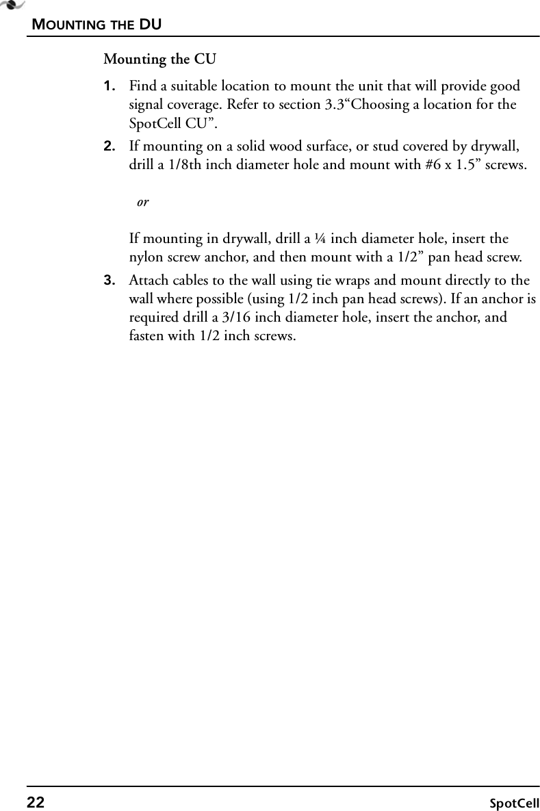MOUNTING THE DU22 SpotCellMounting the CU1. Find a suitable location to mount the unit that will provide good signal coverage. Refer to section 3.3“Choosing a location for the SpotCell CU”.2. If mounting on a solid wood surface, or stud covered by drywall, drill a 1/8th inch diameter hole and mount with #6 x 1.5” screws.   orIf mounting in drywall, drill a ¼ inch diameter hole, insert the nylon screw anchor, and then mount with a 1/2” pan head screw.3. Attach cables to the wall using tie wraps and mount directly to the wall where possible (using 1/2 inch pan head screws). If an anchor is required drill a 3/16 inch diameter hole, insert the anchor, and fasten with 1/2 inch screws.