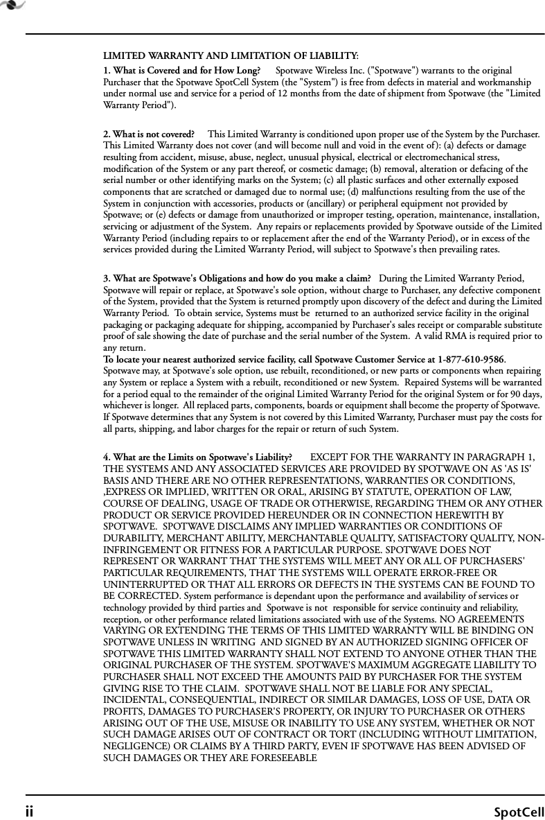 ii SpotCellLIMITED WARRANTY AND LIMITATION OF LIABILITY:1. What is Covered and for How Long?      Spotwave Wireless Inc. (&quot;Spotwave&quot;) warrants to the original Purchaser that the Spotwave SpotCell System (the &quot;System&quot;) is free from defects in material and workmanship under normal use and service for a period of 12 months from the date of shipment from Spotwave (the &quot;Limited Warranty Period&quot;). 2. What is not covered?      This Limited Warranty is conditioned upon proper use of the System by the Purchaser.  This Limited Warranty does not cover (and will become null and void in the event of): (a) defects or damage resulting from accident, misuse, abuse, neglect, unusual physical, electrical or electromechanical stress, modification of the System or any part thereof, or cosmetic damage; (b) removal, alteration or defacing of the serial number or other identifying marks on the System; (c) all plastic surfaces and other externally exposed components that are scratched or damaged due to normal use; (d) malfunctions resulting from the use of the System in conjunction with accessories, products or (ancillary) or peripheral equipment not provided by Spotwave; or (e) defects or damage from unauthorized or improper testing, operation, maintenance, installation, servicing or adjustment of the System.  Any repairs or replacements provided by Spotwave outside of the Limited Warranty Period (including repairs to or replacement after the end of the Warranty Period), or in excess of the services provided during the Limited Warranty Period, will subject to Spotwave&apos;s then prevailing rates.3. What are Spotwave&apos;s Obligations and how do you make a claim?   During the Limited Warranty Period, Spotwave will repair or replace, at Spotwave&apos;s sole option, without charge to Purchaser, any defective component of the System, provided that the System is returned promptly upon discovery of the defect and during the Limited Warranty Period.  To obtain service, Systems must be  returned to an authorized service facility in the original packaging or packaging adequate for shipping, accompanied by Purchaser&apos;s sales receipt or comparable substitute proof of sale showing the date of purchase and the serial number of the System.  A valid RMA is required prior to any return.To locate your nearest authorized service facility, call Spotwave Customer Service at 1-877-610-9586.  Spotwave may, at Spotwave&apos;s sole option, use rebuilt, reconditioned, or new parts or components when repairing any System or replace a System with a rebuilt, reconditioned or new System.  Repaired Systems will be warranted for a period equal to the remainder of the original Limited Warranty Period for the original System or for 90 days, whichever is longer.  All replaced parts, components, boards or equipment shall become the property of Spotwave.  If Spotwave determines that any System is not covered by this Limited Warranty, Purchaser must pay the costs for all parts, shipping, and labor charges for the repair or return of such System.4. What are the Limits on Spotwave&apos;s Liability?       EXCEPT FOR THE WARRANTY IN PARAGRAPH 1,  THE SYSTEMS AND ANY ASSOCIATED SERVICES ARE PROVIDED BY SPOTWAVE ON AS &apos;AS IS&apos; BASIS AND THERE ARE NO OTHER REPRESENTATIONS, WARRANTIES OR CONDITIONS, ,EXPRESS OR IMPLIED, WRITTEN OR ORAL, ARISING BY STATUTE, OPERATION OF LAW, COURSE OF DEALING, USAGE OF TRADE OR OTHERWISE, REGARDING THEM OR ANY OTHER PRODUCT OR SERVICE PROVIDED HEREUNDER OR IN CONNECTION HEREWITH BY SPOTWAVE.  SPOTWAVE DISCLAIMS ANY IMPLIED WARRANTIES OR CONDITIONS OF DURABILITY, MERCHANT ABILITY, MERCHANTABLE QUALITY, SATISFACTORY QUALITY, NON-INFRINGEMENT OR FITNESS FOR A PARTICULAR PURPOSE. SPOTWAVE DOES NOT REPRESENT OR WARRANT THAT THE SYSTEMS WILL MEET ANY OR ALL OF PURCHASERS&apos; PARTICULAR REQUIREMENTS, THAT THE SYSTEMS WILL OPERATE ERROR-FREE OR UNINTERRUPTED OR THAT ALL ERRORS OR DEFECTS IN THE SYSTEMS CAN BE FOUND TO BE CORRECTED. System performance is dependant upon the performance and availability of services or technology provided by third parties and  Spotwave is not  responsible for service continuity and reliability, reception, or other performance related limitations associated with use of the Systems. NO AGREEMENTS VARYING OR EXTENDING THE TERMS OF THIS LIMITED WARRANTY WILL BE BINDING ON SPOTWAVE UNLESS IN WRITING  AND SIGNED BY AN AUTHORIZED SIGNING OFFICER OF SPOTWAVE THIS LIMITED WARRANTY SHALL NOT EXTEND TO ANYONE OTHER THAN THE ORIGINAL PURCHASER OF THE SYSTEM. SPOTWAVE&apos;S MAXIMUM AGGREGATE LIABILITY TO PURCHASER SHALL NOT EXCEED THE AMOUNTS PAID BY PURCHASER FOR THE SYSTEM GIVING RISE TO THE CLAIM.  SPOTWAVE SHALL NOT BE LIABLE FOR ANY SPECIAL, INCIDENTAL, CONSEQUENTIAL, INDIRECT OR SIMILAR DAMAGES, LOSS OF USE, DATA OR PROFITS, DAMAGES TO PURCHASER&apos;S PROPERTY, OR INJURY TO PURCHASER OR OTHERS ARISING OUT OF THE USE, MISUSE OR INABILITY TO USE ANY SYSTEM, WHETHER OR NOT SUCH DAMAGE ARISES OUT OF CONTRACT OR TORT (INCLUDING WITHOUT LIMITATION, NEGLIGENCE) OR CLAIMS BY A THIRD PARTY, EVEN IF SPOTWAVE HAS BEEN ADVISED OF SUCH DAMAGES OR THEY ARE FORESEEABLE