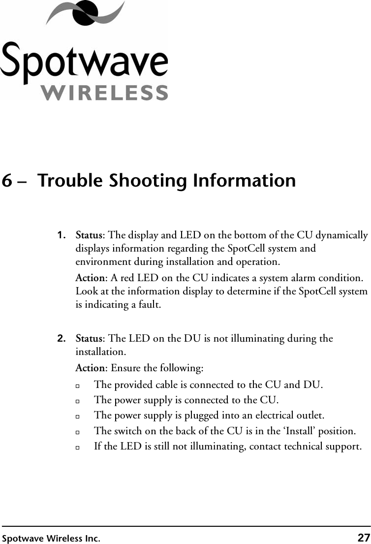 Spotwave Wireless Inc. 276 –  Trouble Shooting Information1. Status: The display and LED on the bottom of the CU dynamically displays information regarding the SpotCell system and environment during installation and operation. Action: A red LED on the CU indicates a system alarm condition. Look at the information display to determine if the SpotCell system is indicating a fault.2. Status: The LED on the DU is not illuminating during the installation.Action: Ensure the following:The provided cable is connected to the CU and DU.The power supply is connected to the CU.The power supply is plugged into an electrical outlet.The switch on the back of the CU is in the ‘Install’ position. If the LED is still not illuminating, contact technical support.