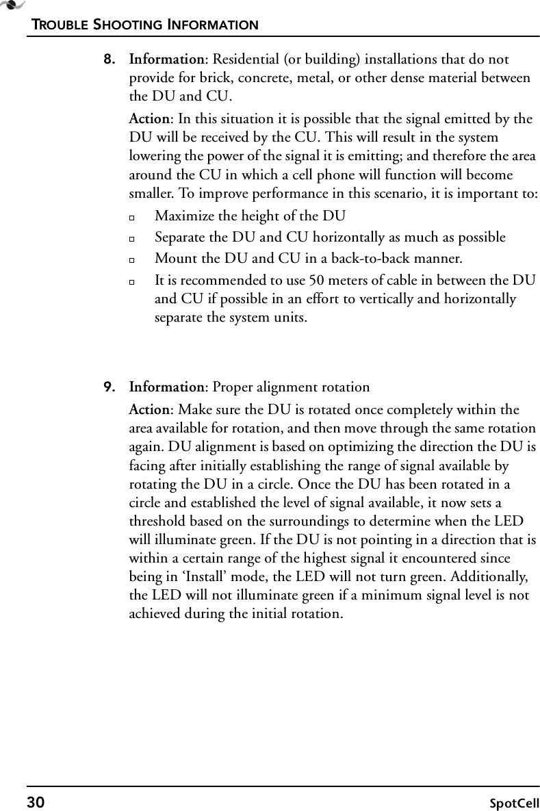 TROUBLE SHOOTING INFORMATION30 SpotCell8. Information: Residential (or building) installations that do not provide for brick, concrete, metal, or other dense material between the DU and CU.Action: In this situation it is possible that the signal emitted by the DU will be received by the CU. This will result in the system lowering the power of the signal it is emitting; and therefore the area around the CU in which a cell phone will function will become smaller. To improve performance in this scenario, it is important to:Maximize the height of the DUSeparate the DU and CU horizontally as much as possibleMount the DU and CU in a back-to-back manner.It is recommended to use 50 meters of cable in between the DU and CU if possible in an effort to vertically and horizontally separate the system units.9. Information: Proper alignment rotationAction: Make sure the DU is rotated once completely within the area available for rotation, and then move through the same rotation again. DU alignment is based on optimizing the direction the DU is facing after initially establishing the range of signal available by rotating the DU in a circle. Once the DU has been rotated in a circle and established the level of signal available, it now sets a threshold based on the surroundings to determine when the LED will illuminate green. If the DU is not pointing in a direction that is within a certain range of the highest signal it encountered since being in ‘Install’ mode, the LED will not turn green. Additionally, the LED will not illuminate green if a minimum signal level is not achieved during the initial rotation.