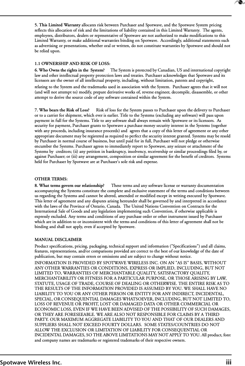 Spotwave Wireless Inc. iii5. This Limited Warranty allocates risk between Purchaser and Spotwave, and the Spotwave System pricing reflects this allocation of risk and the limitations of liability contained in this Limited Warranty.  The agents, employees, distributors, dealers or representative of Spotwave are not authorized to make modifications to this Limited Warranty, or make additional warranties binding on Spotwave.  Accordingly, additional statements such as advertising or presentations, whether oral or written, do not constitute warranties by Spotwave and should not be relied upon.1.1 OWNERSHIP AND RISK OF LOSS:6. Who Owns the rights in the  System?      The System is protected by Canadian, US and international copyright law and other intellectual property protection laws and treaties. Purchaser acknowledges that Spotwave and its licensors are the owner of all intellectual property, including, without limitation, patents and copyright, relating to the System and the trademarks used in association with the System.  Purchaser agrees that it will not (and will not attempt to) modify, prepare derivative works of, reverse engineer, decompile, disassemble, or other attempt to derive the source code of any software contained within the System. 7. Who bears the Risk of Loss?      Risk of loss for the System passes to Purchaser upon the delivery to Purchaser or to a carrier for shipment, which ever is earlier. Title to the Systems (excluding any software) will pass upon payment in full for the Systems. Title to any software shall always remain with Spotwave or its licensors.  As security for payment, Purchaser grants to Spotwave a purchase money security interest in the Systems (together with any proceeds, including insurance proceeds) and  agrees that a copy of this letter of agreement or any other appropriate document may be registered as required to perfect the security interest granted. Systems may be resold by Purchaser in normal course of business, but until paid for in full, Purchaser will not pledge or otherwise encumber the Systems. Purchaser agrees to immediately report to Spotwave, any seizure or attachment of the Systems by  creditors; (ii) any petition in bankruptcy, insolvency, receivership or similar proceedings filed by, or against Purchaser; or (iii) any arrangement, composition or similar agreement for the benefit of creditors.  Systems held for Purchaser by Spotwave are at Purchaser&apos;s sole risk and expense. OTHER TERMS:8. What terms govern our relationship?      These terms and any software license or warranty documentation accompanying the Systems constitute the complete and exclusive statement of the terms and conditions between us regarding the Systems and cannot be altered, amended or modified except in writing executed by Spotwave. This letter of agreement and any disputes arising hereunder shall be governed by and interpreted in accordance with the laws of the Province of Ontario, Canada.  The United Nations Convention on Contracts for the International Sale of Goods and any legislation implementing such Convention, if otherwise applicable is expressly excluded. Any terms and conditions of any purchase order or other instrument issued by Purchaser which are in addition to or inconsistent with the terms and conditions of this letter of agreement shall not be binding and shall not apply, even if accepted by Spotwave.MANUAL DISCLAIMERProduct specifications, pricing, packaging, technical support and information (&quot;Specifications&quot;) and all claims, features, representations, and/or comparisons provided are correct to the best of our knowledge of the date of publication, but may contain errors or omissions and are subject to change without notice.INFORMATION IS PROVIDED BY SPOTWAVE WIRELESS INC. ON AN &quot;AS IS&quot; BASIS, WITHOUT ANY OTHER WARRANTIES OR CONDITIONS, EXPRESS OR IMPLIED, INCLUDING, BUT NOT LIMITED TO, WARRANTIES OF MERCHANTABLE QUALITY, SATISFACTORY QUALITY, MERCHANTABILITY OR FITNESS FOR A PARTICULAR PURPOSE, OR THOSE ARISING BY LAW, STATUTE, USAGE OF TRADE, COURSE OF DEALING OR OTHERWISE. THE ENTIRE RISK AS TO THE RESULTS OF THE INFORMATION PROVIDED IS ASSUMED BY YOU. WE SHALL HAVE NO LIABILITY TO YOU OR ANY OTHER PERSON OR ENTITY FOR ANY INDIRECT, INCIDENTAL, SPECIAL, OR CONSEQUENTIAL DAMAGES WHATSOEVER, INCLUDING, BUT NOT LIMITED TO, LOSS OF REVENUE OR PROFIT, LOST OR DAMAGED DATA OR OTHER COMMERCIAL OR ECONOMIC LOSS, EVEN IF WE HAVE BEEN ADVISED OF THE POSSIBILITY OF SUCH DAMAGES, OR THEY ARE FORESEEABLE. WE ARE ALSO NOT RESPONSIBLE FOR CLAIMS BY A THIRD PARTY. OUR MAXIMUM AGGREGATE LIABILITY TO YOU AND THAT OF OUR DEALERS AND SUPPLIERS SHALL NOT EXCEED FOURTY DOLLARS.  SOME STATES/COUNTRIES DO NOT ALLOW THE EXCLUSION OR LIMITATION OF LIABILITY FOR CONSEQUENTIAL OR INCIDENTAL DAMAGES, SO THE ABOVE LIMITATIONS MAY NOT APPLY TO YOU. All product, font and company names are trademarks or registered trademarks of their respective owners.