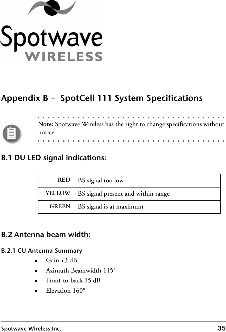 Spotwave Wireless Inc. 35Appendix B –  SpotCell 111 System SpecificationsNote: Spotwave Wireless has the right to change specifications without notice.B.1 DU LED signal indications:B.2 Antenna beam width:B.2.1 CU Antenna SummaryGain +3 dBiAzimuth Beamwidth 145°Front-to-back 15 dBElevation 160°RED BS signal too lowYELLOW BS signal present and within rangeGREEN BS signal is at maximum