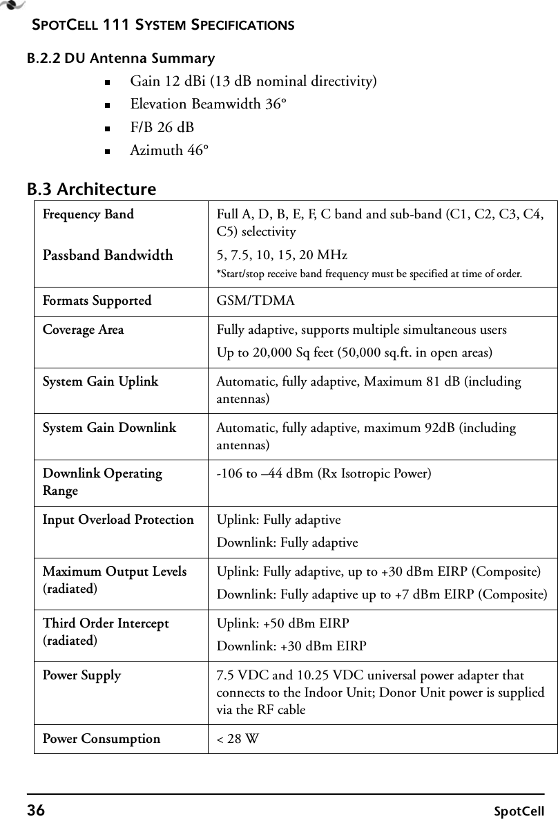 SPOTCELL 111 SYSTEM SPECIFICATIONS36 SpotCellB.2.2 DU Antenna SummaryGain 12 dBi (13 dB nominal directivity)Elevation Beamwidth 36°F/B 26 dBAzimuth 46°B.3 ArchitectureFrequency BandPassband BandwidthFull A, D, B, E, F, C band and sub-band (C1, C2, C3, C4, C5) selectivity5, 7.5, 10, 15, 20 MHz*Start/stop receive band frequency must be specified at time of order.Formats Supported GSM/TDMACoverage Area Fully adaptive, supports multiple simultaneous usersUp to 20,000 Sq feet (50,000 sq.ft. in open areas)System Gain Uplink Automatic, fully adaptive, Maximum 81 dB (including antennas)System Gain Downlink Automatic, fully adaptive, maximum 92dB (including antennas)Downlink Operating Range-106 to –44 dBm (Rx Isotropic Power)Input Overload Protection Uplink: Fully adaptiveDownlink: Fully adaptiveMaximum Output Levels (radiated)Uplink: Fully adaptive, up to +30 dBm EIRP (Composite)Downlink: Fully adaptive up to +7 dBm EIRP (Composite)Third Order Intercept (radiated)Uplink: +50 dBm EIRPDownlink: +30 dBm EIRPPower Supply 7.5 VDC and 10.25 VDC universal power adapter that connects to the Indoor Unit; Donor Unit power is supplied via the RF cablePower Consumption &lt; 28 W