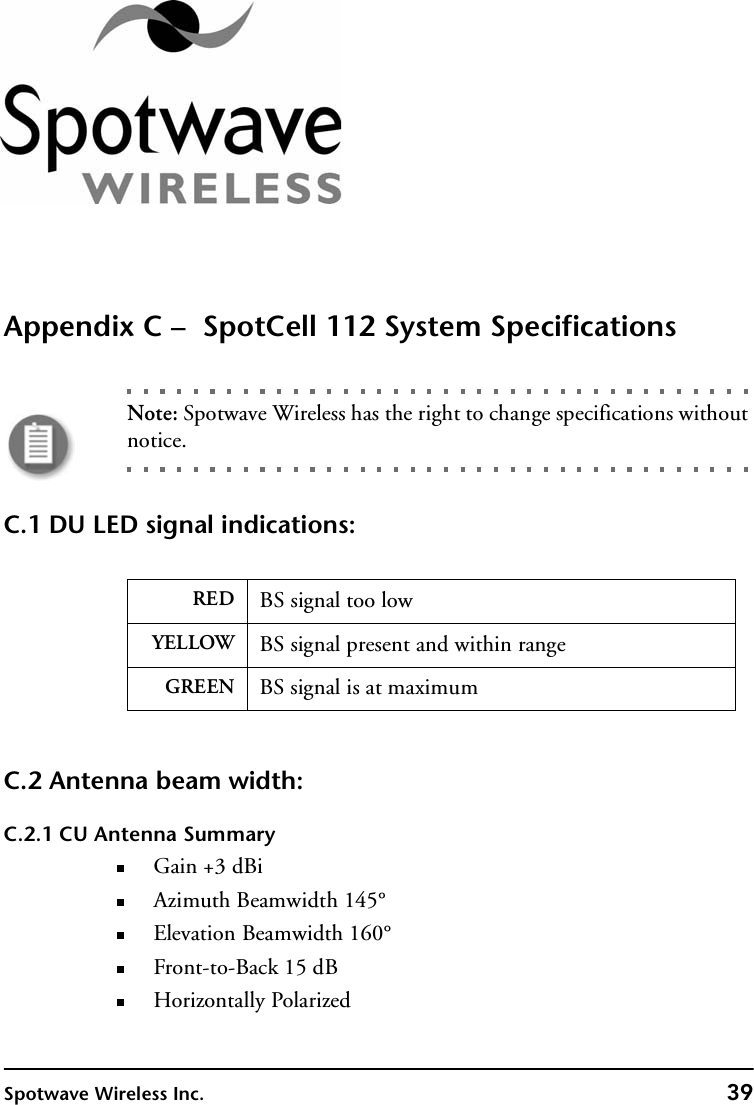 Spotwave Wireless Inc. 39Appendix C –  SpotCell 112 System SpecificationsNote: Spotwave Wireless has the right to change specifications without notice.C.1 DU LED signal indications:C.2 Antenna beam width:C.2.1 CU Antenna SummaryGain +3 dBiAzimuth Beamwidth 145°Elevation Beamwidth 160°Front-to-Back 15 dBHorizontally PolarizedRED BS signal too lowYELLOW BS signal present and within rangeGREEN BS signal is at maximum