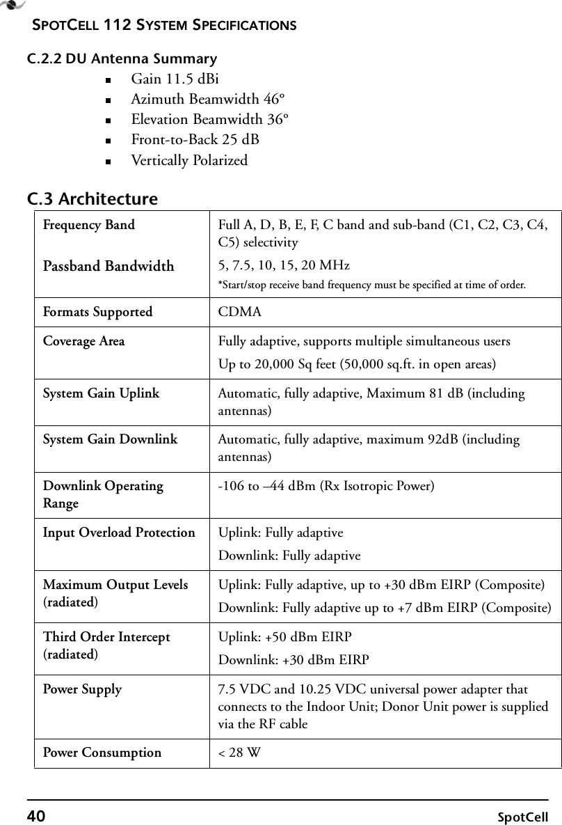 SPOTCELL 112 SYSTEM SPECIFICATIONS40 SpotCellC.2.2 DU Antenna SummaryGain 11.5 dBiAzimuth Beamwidth 46°Elevation Beamwidth 36°Front-to-Back 25 dBVer ti cal ly Pol arizedC.3 ArchitectureFrequency BandPassband BandwidthFull A, D, B, E, F, C band and sub-band (C1, C2, C3, C4, C5) selectivity5, 7.5, 10, 15, 20 MHz*Start/stop receive band frequency must be specified at time of order.Formats Supported CDMACoverage Area Fully adaptive, supports multiple simultaneous usersUp to 20,000 Sq feet (50,000 sq.ft. in open areas)System Gain Uplink Automatic, fully adaptive, Maximum 81 dB (including antennas)System Gain Downlink Automatic, fully adaptive, maximum 92dB (including antennas)Downlink Operating Range-106 to –44 dBm (Rx Isotropic Power)Input Overload Protection Uplink: Fully adaptiveDownlink: Fully adaptiveMaximum Output Levels (radiated)Uplink: Fully adaptive, up to +30 dBm EIRP (Composite)Downlink: Fully adaptive up to +7 dBm EIRP (Composite)Third Order Intercept (radiated)Uplink: +50 dBm EIRPDownlink: +30 dBm EIRPPower Supply 7.5 VDC and 10.25 VDC universal power adapter that connects to the Indoor Unit; Donor Unit power is supplied via the RF cablePower Consumption &lt; 28 W