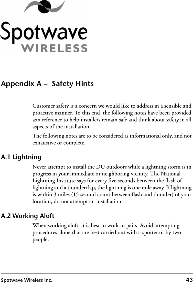 Spotwave Wireless Inc. 43Appendix A –  Safety HintsCustomer safety is a concern we would like to address in a sensible and proactive manner. To this end, the following notes have been provided as a reference to help installers remain safe and think about safety in all aspects of the installation.The following notes are to be considered as informational only, and not exhaustive or complete.A.1 LightningNever attempt to install the DU outdoors while a lightning storm is in progress in your immediate or neighboring vicinity. The National Lightning Institute says for every five seconds between the flash of lightning and a thunderclap, the lightning is one mile away. If lightning is within 3 miles (15 second count between flash and thunder) of your location, do not attempt an installation.A.2 Working AloftWhen working aloft, it is best to work in pairs. Avoid attempting procedures alone that are best carried out with a spotter or by two people.