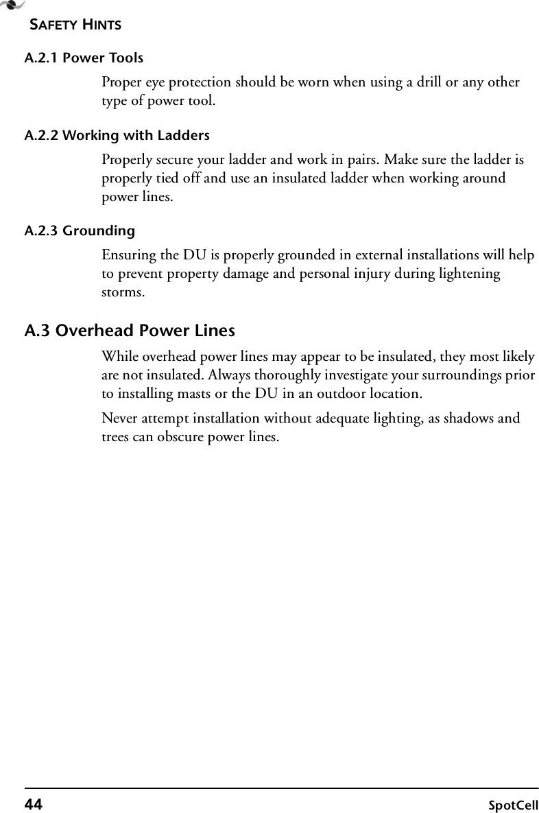 SAFETY HINTS44 SpotCellA.2.1 Power ToolsProper eye protection should be worn when using a drill or any other type of power tool.A.2.2 Working with LaddersProperly secure your ladder and work in pairs. Make sure the ladder is properly tied off and use an insulated ladder when working around power lines.A.2.3 GroundingEnsuring the DU is properly grounded in external installations will help to prevent property damage and personal injury during lightening storms.A.3 Overhead Power LinesWhile overhead power lines may appear to be insulated, they most likely are not insulated. Always thoroughly investigate your surroundings prior to installing masts or the DU in an outdoor location.Never attempt installation without adequate lighting, as shadows and trees can obscure power lines.