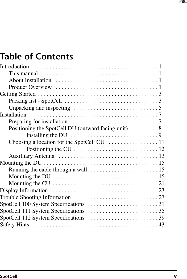 SpotCell vTable of ContentsIntroduction  . . . . . . . . . . . . . . . . . . . . . . . . . . . . . . . . . . . . . . . . . . . 1This manual  . . . . . . . . . . . . . . . . . . . . . . . . . . . . . . . . . . . . . . . . 1About Installation   . . . . . . . . . . . . . . . . . . . . . . . . . . . . . . . . . . . 1Product Overview   . . . . . . . . . . . . . . . . . . . . . . . . . . . . . . . . . . . 1Getting Started  . . . . . . . . . . . . . . . . . . . . . . . . . . . . . . . . . . . . . . . . . 3Packing list - SpotCell  . . . . . . . . . . . . . . . . . . . . . . . . . . . . . . . . 3Unpacking and inspecting  . . . . . . . . . . . . . . . . . . . . . . . . . . . . . 5Installation  . . . . . . . . . . . . . . . . . . . . . . . . . . . . . . . . . . . . . . . . . . . . 7Preparing for installation  . . . . . . . . . . . . . . . . . . . . . . . . . . . . . . 7Positioning the SpotCell DU (outward facing unit) . . . . . . . . . . 8Installing the DU  . . . . . . . . . . . . . . . . . . . . . . . . . . . . . . 9Choosing a location for the SpotCell CU   . . . . . . . . . . . . . . . . . 11Positioning the CU . . . . . . . . . . . . . . . . . . . . . . . . . . . . . 12Auxilliary Antenna   . . . . . . . . . . . . . . . . . . . . . . . . . . . . . . . . . . 13Mounting the DU  . . . . . . . . . . . . . . . . . . . . . . . . . . . . . . . . . . . . . . . 15Running the cable through a wall   . . . . . . . . . . . . . . . . . . . . . . . 15Mounting the DU  . . . . . . . . . . . . . . . . . . . . . . . . . . . . . . . . . . . . 15Mounting the CU  . . . . . . . . . . . . . . . . . . . . . . . . . . . . . . . . . . . . 21Display Information . . . . . . . . . . . . . . . . . . . . . . . . . . . . . . . . . . . . . 23Trouble Shooting Information  . . . . . . . . . . . . . . . . . . . . . . . . . . . . . 27SpotCell 100 System Specifications   . . . . . . . . . . . . . . . . . . . . . . . . 31SpotCell 111 System Specifications   . . . . . . . . . . . . . . . . . . . . . . . . 35SpotCell 112 System Specifications   . . . . . . . . . . . . . . . . . . . . . . . . 39Safety Hints  . . . . . . . . . . . . . . . . . . . . . . . . . . . . . . . . . . . . . . . . . . . 43