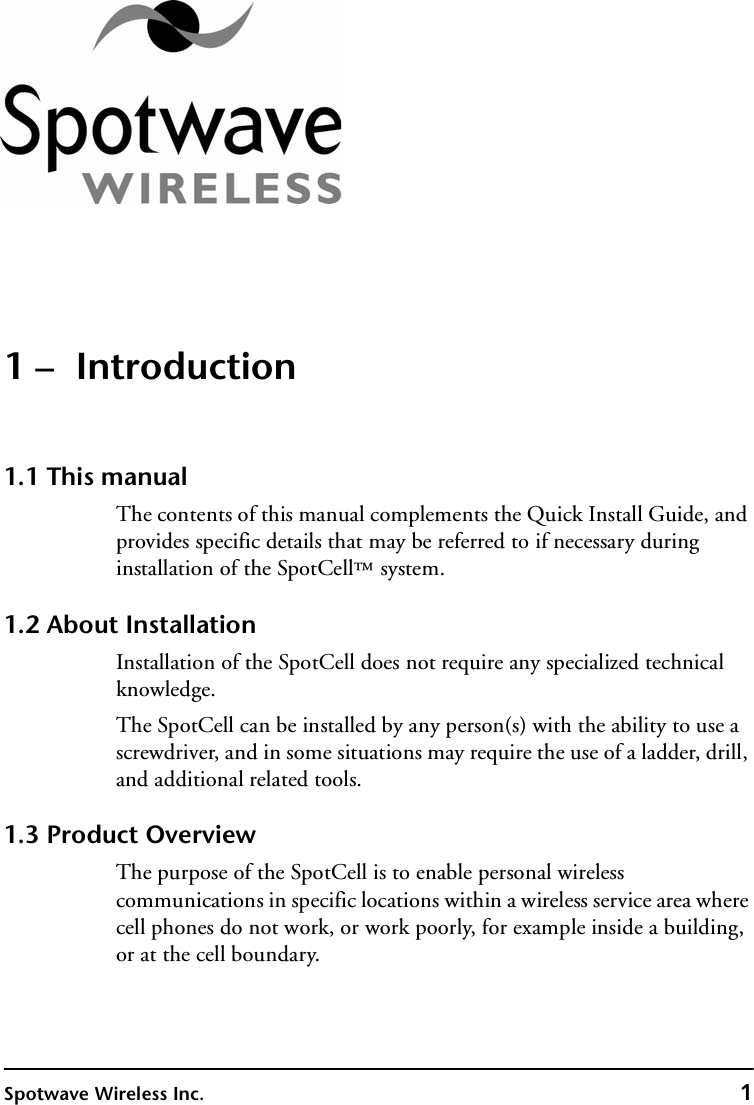 Spotwave Wireless Inc. 11 –  Introduction1.1 This manualThe contents of this manual complements the Quick Install Guide, and provides specific details that may be referred to if necessary during installation of the SpotCell™ system. 1.2 About InstallationInstallation of the SpotCell does not require any specialized technical knowledge.The SpotCell can be installed by any person(s) with the ability to use a screwdriver, and in some situations may require the use of a ladder, drill, and additional related tools.1.3 Product OverviewThe purpose of the SpotCell is to enable personal wireless communications in specific locations within a wireless service area where cell phones do not work, or work poorly, for example inside a building, or at the cell boundary.