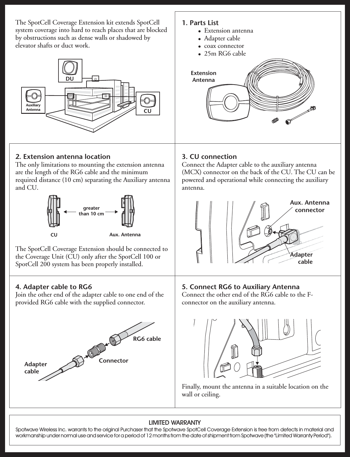 2. Extension antenna locationThe only limitations to mounting the extension antennaare the length of the RG6 cable and the minimumrequired distance (10 cm) separating the Auxiliary antennaand CU.The SpotCell Coverage Extension should be connected tothe Coverage Unit (CU) only after the SpotCell 100 orSpotCell 200 system has been properly installed.The SpotCell Coverage Extension kit extends SpotCellsystem coverage into hard to reach places that are blockedby obstructions such as dense walls or shadowed byelevator shafts or duct work.1. Parts List!!!!Extension antennaAdapter cablecoax connector25m RG6 cable3. CU connectionConnect the Adapter cable to the auxiliary antenna(MCX) connector on the back of the CU. The CU can bepowered and operational while connecting the auxiliaryantenna.4. Adapter cable to RG6Join the other end of the adapter cable to one end of theprovided RG6 cable with the supplied connector.5. Connect RG6 to Auxiliary AntennaConnect the other end of the RG6 cable to the F-connector on the auxiliary antenna.Finally, mount the antenna in a suitable location on thewall or ceiling.ExtensionAntennaAux. AntennaconnectorLIMITED WARRANTYSpotwave Wireless Inc. warrants to the original Purchaser that the Spotwave SpotCell Coverage Extension is free from defects in material andworkmanship under normal use and service for a period of 12 months from the date of shipment from Spotwave (the &quot;Limited Warranty Period&quot;).CU Aux. Antennagreaterthan 10 cmAdaptercableConnectorRG6 cableAdaptercableDUCUAuxiliaryAntenna