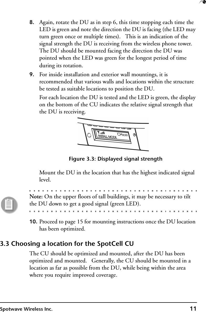 Spotwave Wireless Inc. 118. Again, rotate the DU as in step 6, this time stopping each time the LED is green and note the direction the DU is facing (the LED may turn green once or multiple times).   This is an indication of the signal strength the DU is receiving from the wireless phone tower. The DU should be mounted facing the direction the DU was pointed when the LED was green for the longest period of time during its rotation.9. For inside installation and exterior wall mountings, it is recommended that various walls and locations within the structure be tested as suitable locations to position the DU.For each location the DU is tested and the LED is green, the display on the bottom of the CU indicates the relative signal strength that the DU is receiving.Figure 3.3: Displayed signal strengthMount the DU in the location that has the highest indicated signal level.Note: On the upper floors of tall buildings, it may be necessary to tilt the DU down to get a good signal (green LED).10. Proceed to page 15 for mounting instructions once the DU location has been optimized.3.3 Choosing a location for the SpotCell CUThe CU should be optimized and mounted, after the DU has been optimized and mounted.   Generally, the CU should be mounted in a location as far as possible from the DU, while being within the area where you require improved coverage.