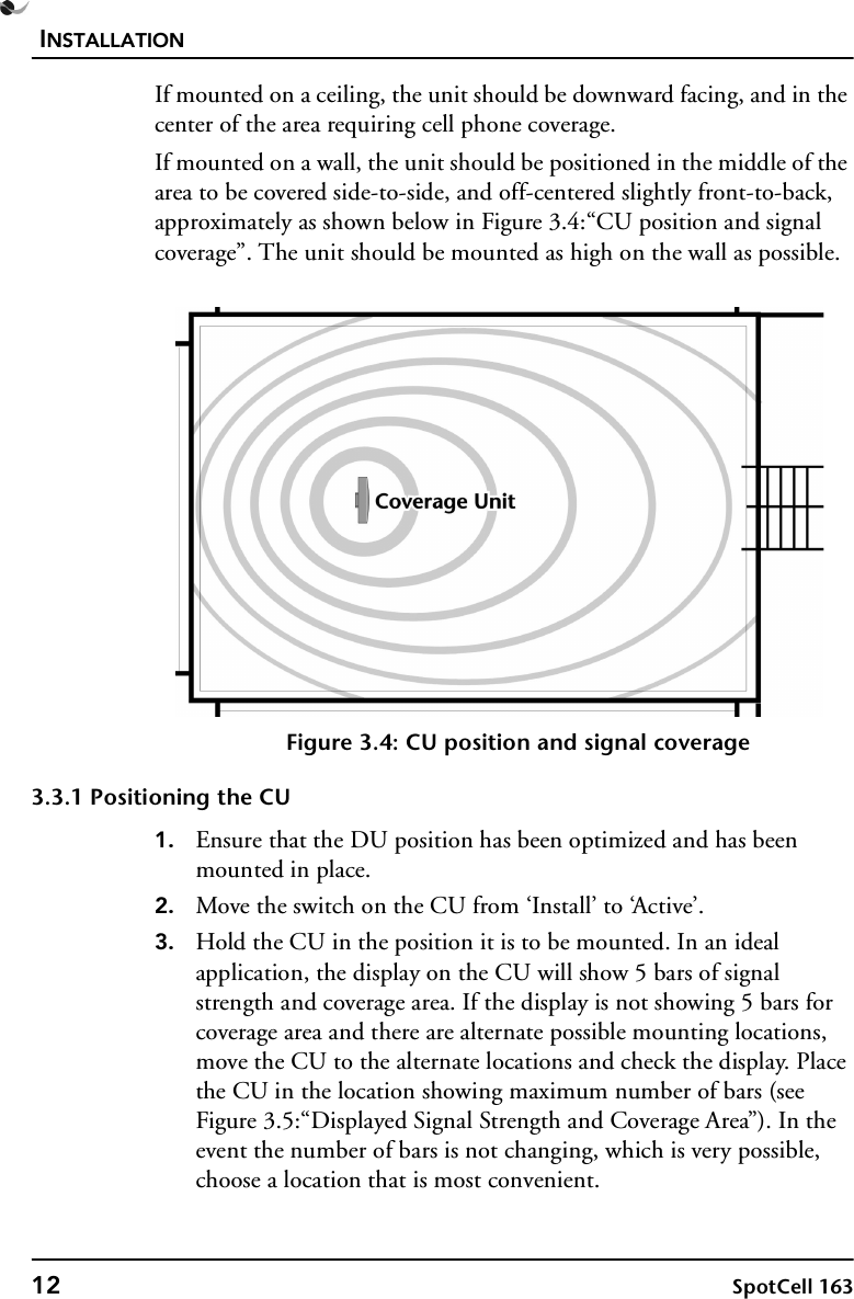 INSTALLATION12 SpotCell 163If mounted on a ceiling, the unit should be downward facing, and in the center of the area requiring cell phone coverage.If mounted on a wall, the unit should be positioned in the middle of the area to be covered side-to-side, and off-centered slightly front-to-back, approximately as shown below in Figure 3.4:“CU position and signal coverage”. The unit should be mounted as high on the wall as possible.Figure 3.4: CU position and signal coverage3.3.1 Positioning the CU1. Ensure that the DU position has been optimized and has been mounted in place.2. Move the switch on the CU from ‘Install’ to ‘Active’.3. Hold the CU in the position it is to be mounted. In an ideal application, the display on the CU will show 5 bars of signal strength and coverage area. If the display is not showing 5 bars for coverage area and there are alternate possible mounting locations, move the CU to the alternate locations and check the display. Place the CU in the location showing maximum number of bars (see Figure 3.5:“Displayed Signal Strength and Coverage Area”). In the event the number of bars is not changing, which is very possible, choose a location that is most convenient.