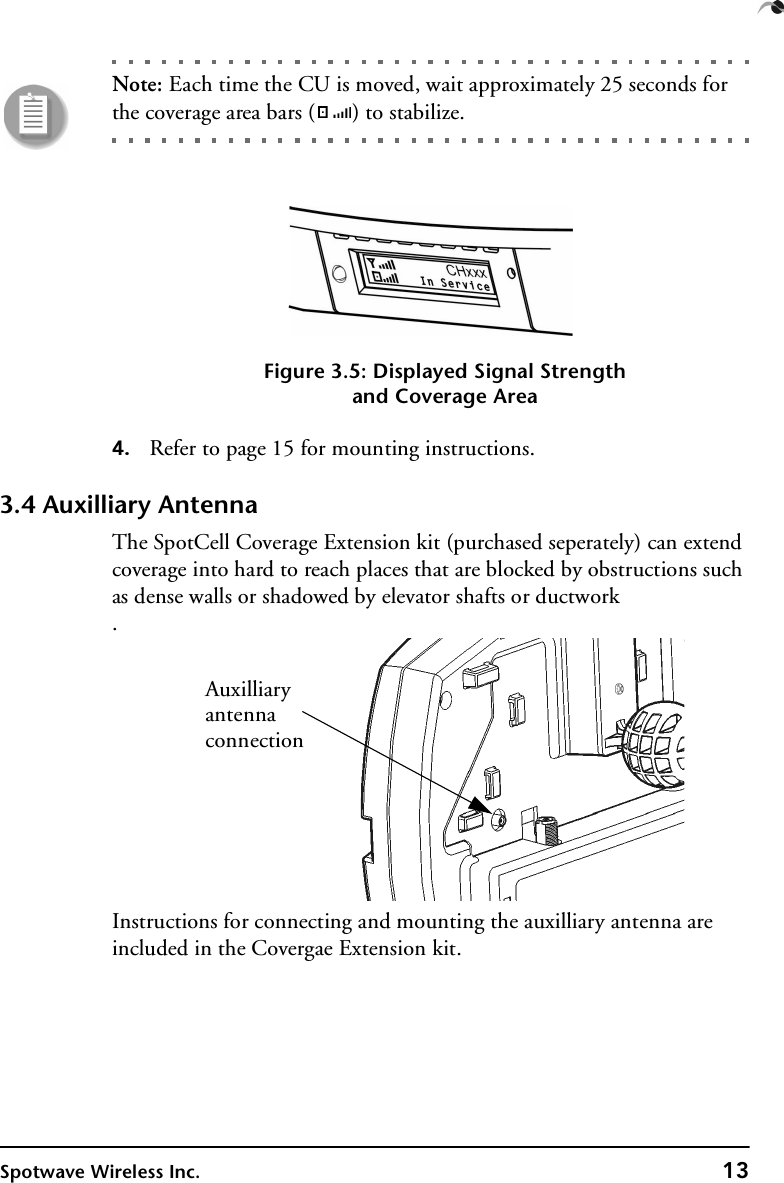 Spotwave Wireless Inc. 13Note: Each time the CU is moved, wait approximately 25 seconds for the coverage area bars ( ) to stabilize.Figure 3.5: Displayed Signal Strengthand Coverage Area4. Refer to page 15 for mounting instructions.3.4 Auxilliary AntennaThe SpotCell Coverage Extension kit (purchased seperately) can extend coverage into hard to reach places that are blocked by obstructions such as dense walls or shadowed by elevator shafts or ductwork.Instructions for connecting and mounting the auxilliary antenna are included in the Covergae Extension kit.Auxilliaryantennaconnection