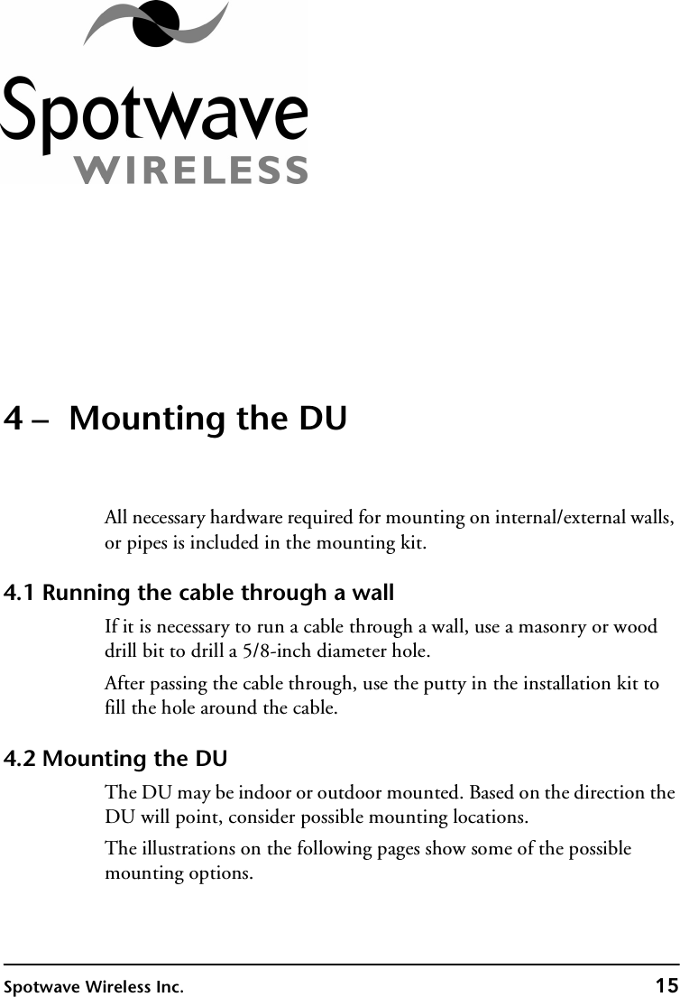 Spotwave Wireless Inc. 154 –  Mounting the DUAll necessary hardware required for mounting on internal/external walls, or pipes is included in the mounting kit.4.1 Running the cable through a wallIf it is necessary to run a cable through a wall, use a masonry or wood drill bit to drill a 5/8-inch diameter hole.After passing the cable through, use the putty in the installation kit to fill the hole around the cable.4.2 Mounting the DUThe DU may be indoor or outdoor mounted. Based on the direction the DU will point, consider possible mounting locations.The illustrations on the following pages show some of the possible mounting options.