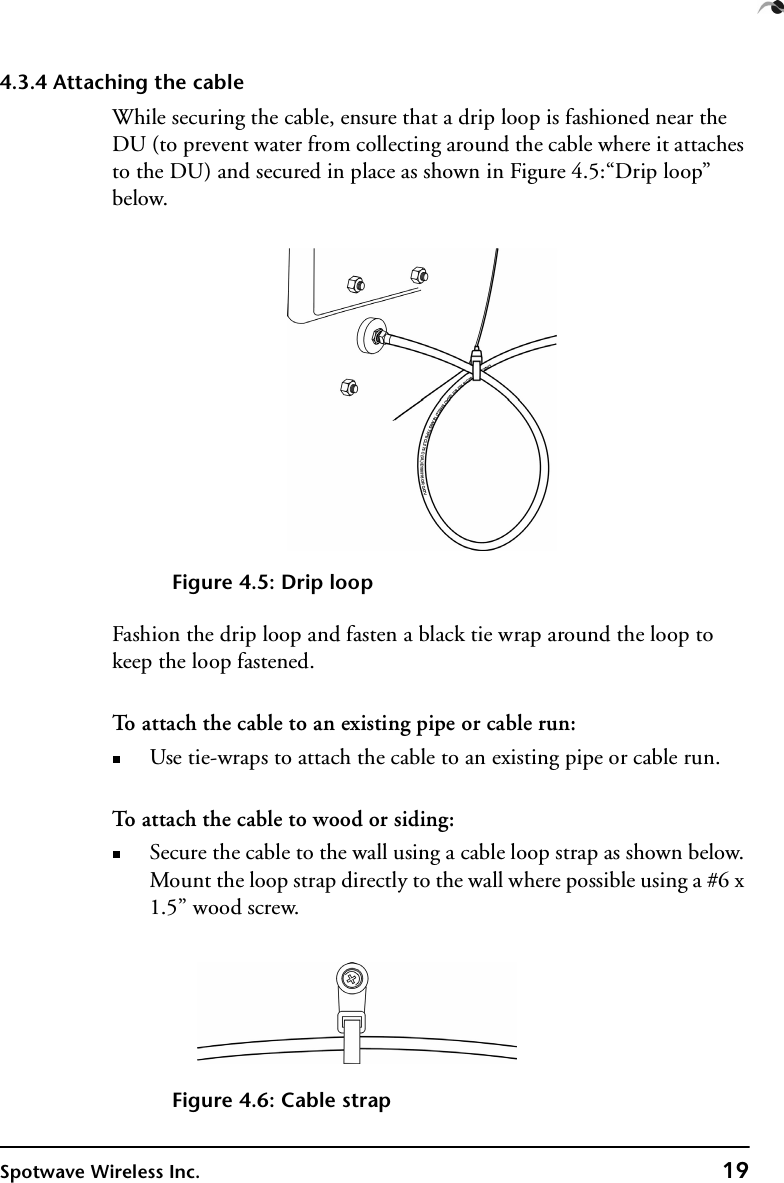 Spotwave Wireless Inc. 194.3.4 Attaching the cableWhile securing the cable, ensure that a drip loop is fashioned near the DU (to prevent water from collecting around the cable where it attaches to the DU) and secured in place as shown in Figure 4.5:“Drip loop” below.Figure 4.5: Drip loopFashion the drip loop and fasten a black tie wrap around the loop to keep the loop fastened.To attach the cable to an existing pipe or cable run:Use tie-wraps to attach the cable to an existing pipe or cable run.To attach the cable to wood or siding:Secure the cable to the wall using a cable loop strap as shown below. Mount the loop strap directly to the wall where possible using a #6 x 1.5” wood screw.Figure 4.6: Cable strap